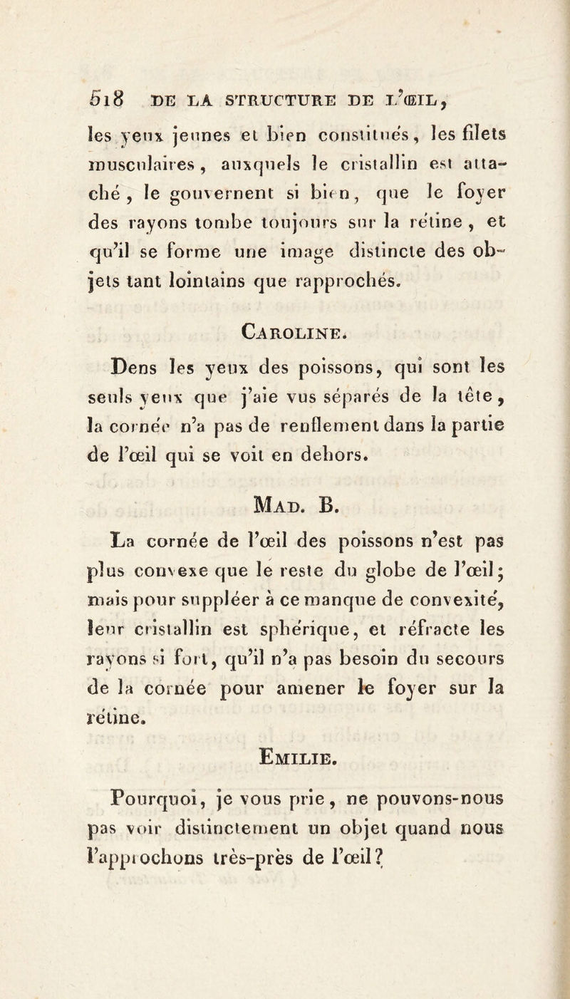 les yeux jeunes et bien constitues, les filets musculaires , auxquels le cristallin est atta¬ ché , le gouvernent si bien, que le foyer des rayons tombe toujours sur la rétine , et qu’il se forme une image distincte des ob¬ jets tant lointains que rapprochés. Caroline. Dens les yeux des poissons, qui sont les seuls yeux que j’aie vus séparés de la tête, la cornée n’a pas de renflement dans la partie de l’œil qui se voit en dehors. Mad. B. La cornée de l’oeil des poissons n’est pas plus convexe que le reste du globe de l’œil; mais pour suppléer à ce manque de convexité, leur cristallin est sphérique, et réfracte les rayons si fort, qu’il n’a pas besoin du secours de la cornée pour amener le foyer sur la rétine. Emilie. Pourquoi, je vous prie, ne pouvons-nous pas voir distinctement un objet quand nous l’approchons très-près de l’œil?