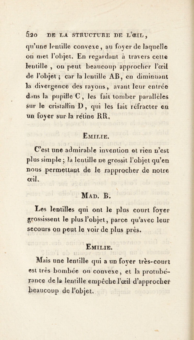 5ao DE DA STRUCTURE DE D’dlD , qu’une lentille convexe, au foyer de laquelle on met l’objet. En regardant à travers cette lentille , on peut beaucoup approcher l’œil de l’objet ; car la lentille AB, en diminuant la divergence des rayons , avant leur entrée dans la pupille C , les fait tomber parallèles sur le cristallin D, qui les fait réfracter en tin foyer sur la rétine RR* Emilie. C’est une admirable invention et rien n’est plus simple ; la lentille ne grossit l’objet qu’eo nous permettant de le rapprocher de notre œil. Mad. B. Les lentilles qui ont le plus court foyer grossissent le plus l’objet, parce qu’avec leur secours on peut le voir de plus près. Emilie. Mais une lentille qui a un foyer très-court est très bombée ou convexe, et la protubé¬ rance delà lentille empêche l’œil d’approche^ beaucoup de l’objet.