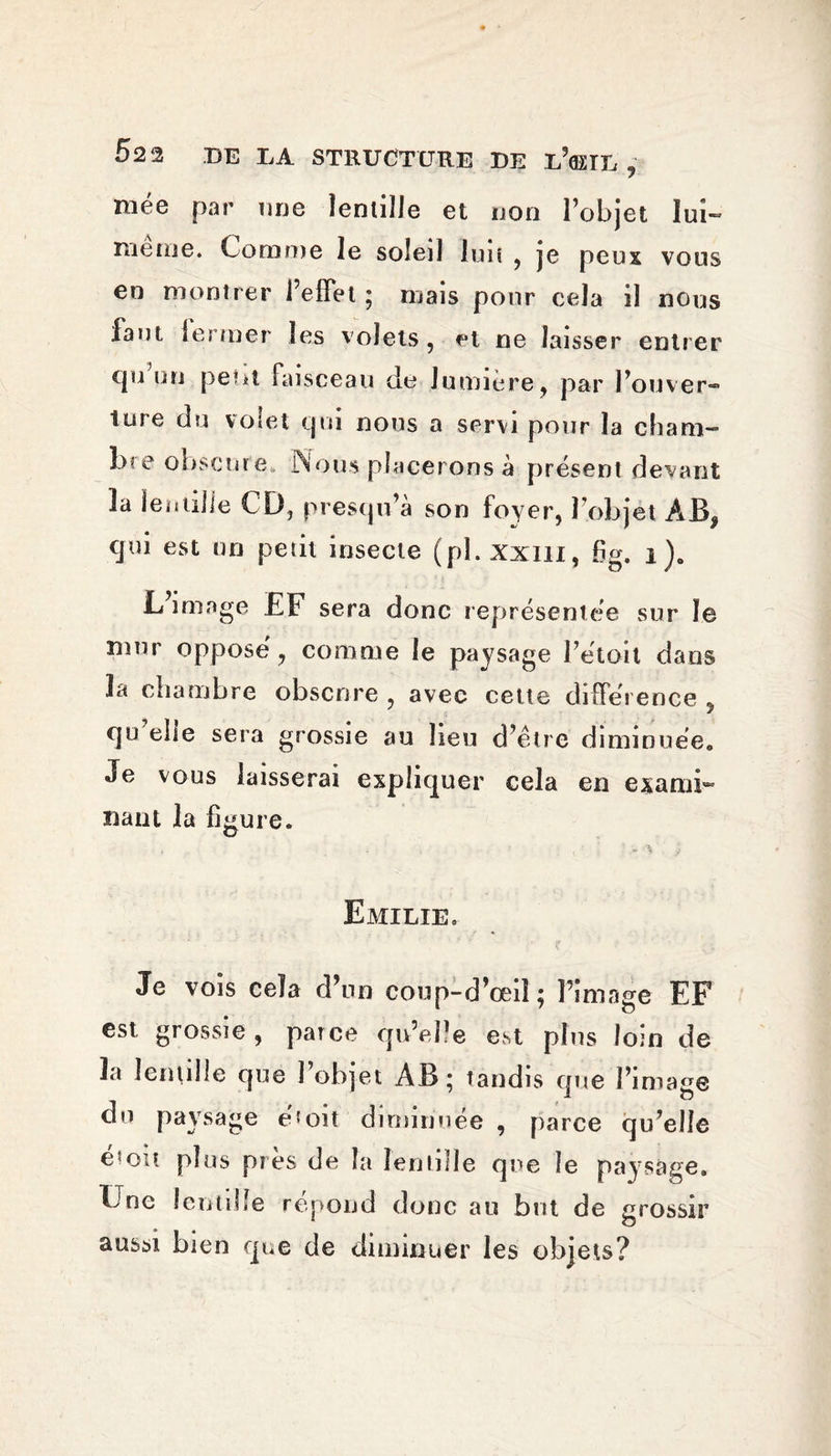 52 2 BE LA STRUCTURE BE l’<EIL , mée par une lentille et non l’objet lui- nie tue* Comme le soleil lui» , je peux vous en montrer l’effet ; mais pour cela il nous faut leï mer les volets, et ne laisser entrer (pi un peut faisceau de lumière, par l’ouver- ture du volet qui nous a servi pour la cham¬ bre obscure, Nous placerons à présent devant 3a lentille CD, prescju’à son foyer, l’objet AB, cjui est un petit insecte (pl.xxm, fig. i)c L’image EF sera donc représentée sur le mur opposé, comme le paysage l’étoil dans 3a chambre obscure , avec cette différence , qu ehe sera grossie au lieu d’être diminuée*, Je vous laisserai expliquer cela en exami¬ nant la figure. Emilie. Je vois cela d’un coup-d’œiî; l’image EF est, grossie, parce qu’elle est pins loin de 3a lentille que î objet AB * tandis que l’image du paysage et oit diminuée , parce qu’elle é'oit plus pies de la lentille que le paysage. Une lentille répond donc au but de grossir aussi bien que de diminuer les objets?