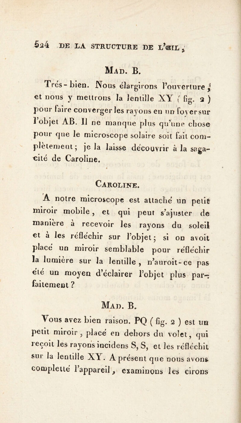 B. Très-bien. Nous élargirons l’ouverture * €t nous y mettrons la lentille XY fig. a ) pour faire converger les rayons en un foyer sur 1 objet AB. Il ne manque plus qu’une chose pour que le microscope solaire soit fait com¬ plètement* je la laisse découvrir â la saga¬ cité de Caroline. * » Caroline. A notre microscope est attaché un petit miroir mobile, et qui peut s’ajuster de manière à recevoir les rayons du soleil et a les réfléchir sur l’objet ; si on avoit placé un miroir semblable pour réfléchir la lumière sur la lentille, n’auroit-ce pas été un moyen d’éclairer l’objet plus par~ fakement ? Mad. B. Vous avez bien raison. PQ ( fig. 2 ) est un petit miroir, placé en dehors du volet, qui reçoit les rayons incidens S, S, et les réfléchit soi la lentille XY. A présent que nous avons cotupletté l’appareil 3 examinons les cirons
