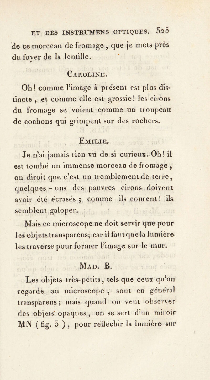 de ce morceau de fromage , que je mets près du foyer de la lentille. Caroline. Oh! comme l’image à présent est plus dis¬ tincte , et comme elle est grossie ! les cirons du fromage se voient comme un troupeau de cochons qui grimpent sur des rochers. Emilie. Je n’ai jamais rien vu de si curieux. Oh ! il est tombé un immense morceau de fromage , on diroil que c’est un tremblement de terre, quelques - uns des pauvres cirons doivent avoir été écrasés ; comme ils courent ! ils semblent galoper. Mais ce microscope ne doit servir que pour les objets transparens; car il faut que la lumière les traverse pour former l’image sur le mur. Mad. B. Les objets très-petits, tels que ceux qu’on regarde au microscope , sont en général transparens ; mais quand on veut observer des objets opaques , on se sert d’un miroir MN (fig. 5 ), pour réfléchir la lumière sur