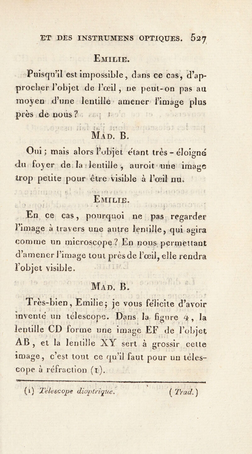 Emilie. Puisqu’il est impossible, dans ce cas, d’ap¬ procher l’objet de l’œil, ne peut-on pas au moyen d’une lentille amener l’image plus près de nous? t t •- • T • r ; ; i v ■ • * i t i => « - Mad. B» Oui ; mais alors l’objet étant très-éloigne du foyer de la lentille , auroit une image trop petite pour être visible à l’oeil nu» *. ' *. t * Î -y i t ■ • ‘ . • .» f;  • * • Emilie. ' - • > _ e En ce cas, pourquoi ne pas regarder l’image à travers une autre lentille, qui agira comme un microscope? En nous permettant d’amener l’image tout près de l’œil, elle rendra l’objet visible. Mad, B. ; \ . . , f -, r. . , e-, f Tres-bien, Emilie; je vous félicite d’avoir inventé un télescope. Dans la figure 4 , la » ’ » lentille CD fo rtne une image EF de l’objet AB, et la lentille XY sert à grossir celte image, c’est tout ce qu’il faut pour un téles¬ cope à réfraction (1). *71— - - _ 1 1, , - , -,, , , M _______