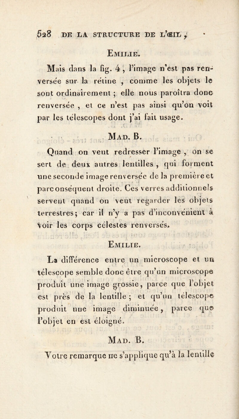 Emilie. M ais dans la fig. 4 , l’image n’est pas ren¬ versée sur la rétine , comme les objets le sont ordinairement ; elle nous paroîtra donc renversée , et ce n’est pas ainsi qu’on voit par les télescopes dont j’ai fait usage. f ■ s : . • A « V » >■ • ■ Mad. B. v t , k * , - < i ■ • » Quand on veut redresser l’image , on se sert de deux autres lentilles , qui forment une seconde image renv ersée de la première et parconséquent droite. Ces verres additionnels servent quand on veut regarder les objets terrestres; car il ri’y a pas d’inconvénient à ‘Voir les corps célestes renversés* - % 8 * * 'i • » Emilie. La différence entre un microscope et un télescope semble donc être qu’un microscope produit une image grossie, parce que l’objet est près de la lentille ; et qu’un télescope produit une image diminuée, parce que l’objet en est éloigné» Mad. B. Votre remarque ne s’applique qu’à la lentille