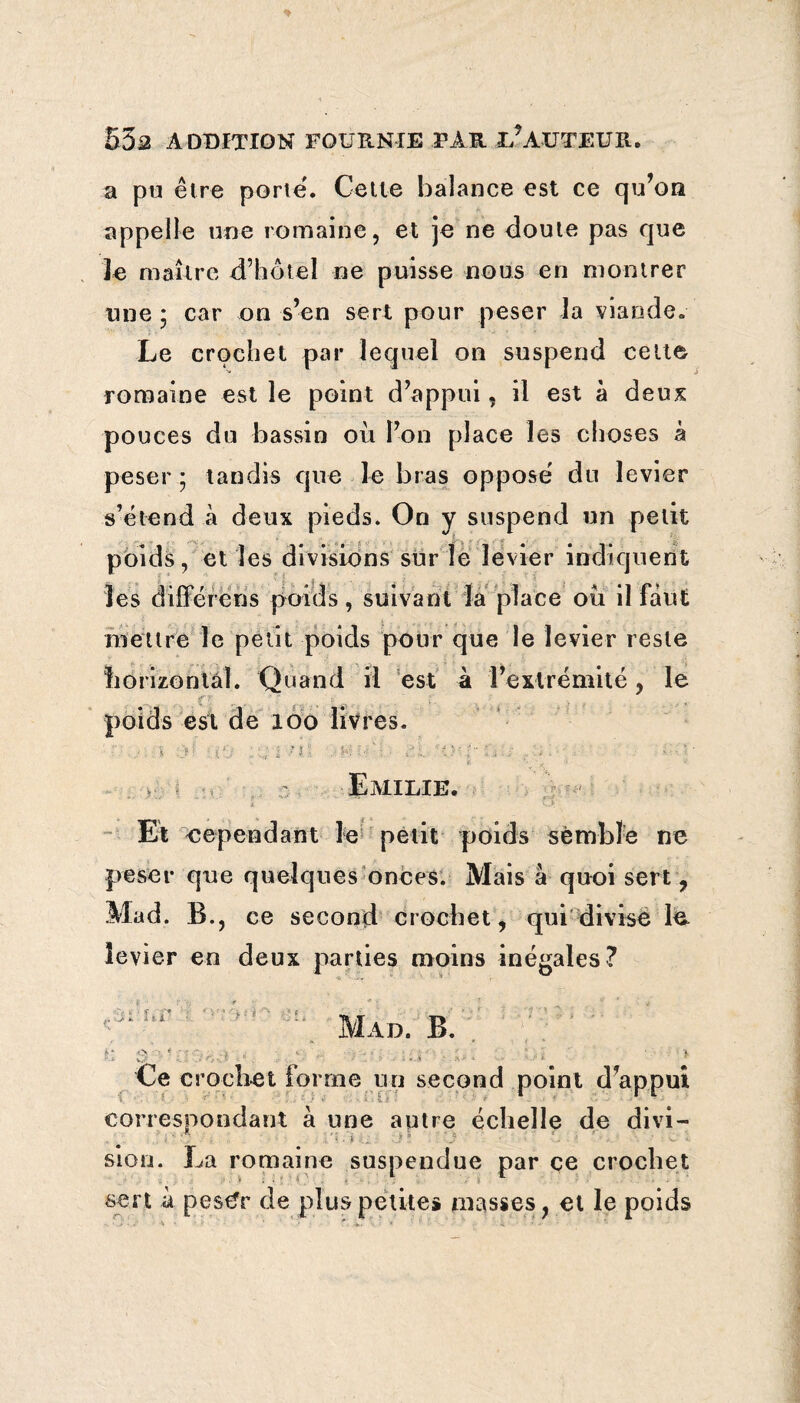 a pu être porte. Cette balance est ce qu’on appelle une romaine, et je ne doute pas que le maître d’hôtel ne puisse nous en montrer une * car on s’en sert pour peser la viande. Le crochet par lequel on suspend celte romaine est le point d’appui, il est à deux pouces du bassin où l’on place les choses à peser ; tandis que le bras oppose' du levier s’étend à deux pieds. On y suspend un petit poids, et les divisions sur le levier indiquent les différens poids, suivant la place où il faut mettre le petit poids pour que le levier reste horizontal. Quand il est à l’extrémité, le poids est de 100 livres. ■... * ) ’ : (‘j ; ; i -■ ;, .. r-.: ' : - /i. ■ }■ ' • ' ■ . ■ Emilie. Et cependant le petit poids semble ne peser que quelques onces. Mais à quoi sert , Mad. B., ce second crochet, qui divise le levier en deux parties moins inégales? : . Mad. B. . Ce crochet forme un second point d’appui correspondant à une autre échelle de divi — • i - sion. La romaine suspendue par ce crochet sert à pe$£r de plus petites masses, et le poids