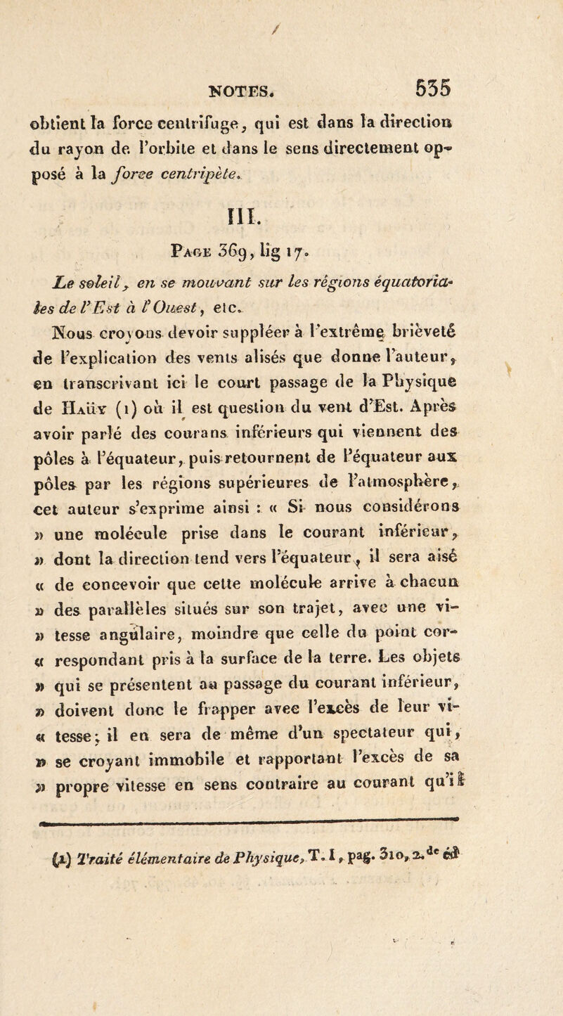/ NOTES. 535 obtient la force centrifuge, qui est clans la direction du rayon de. l’orbite et dans le sens directement op-** posé à la forge centripète. III. Page 369, lig 17. Le soleil ? en se mouvant sur les régions équatoria¬ les de V Est à l’Ouest, etc. Nous croyons devoir suppléera l'extrême brièveté de l’explication des vents alisés que donne l’auteur, en transcrivant ici le court passage de la Physique de H au y (1) où il est question du vent d’Est. Après avoir parlé des courans inférieurs qui viennent des pôles à l’équateur, puis retournent de l’équateur aux pôles par les régions supérieures de l’atmosphère, cet auteur s’exprime ainsi : « Si nous considérons î> une molécule prise dans le courant inférieur, « dont la direction tend vers l’équateiTr, il sera aisé « de concevoir que cette molécule arrive à chacun » des parallèles situés sur son trajet, avec une vi- » tesse angulaire, moindre que celle du point cor- « respondant pris à la surface de la terre. Les objets » qui se présentent an passage du courant inférieur, » doivent donc le frapper avec l’excès de leur vi¬ ce tesse; il en sera de même d’un spectateur qui , » se croyant immobile et rapportant l’excès de sa • J» île propre vitesse en sens contraire au courant qu 1 $ (1) Traité élémentaire de Physique, T. I f pag. 3io, 2*âe v-