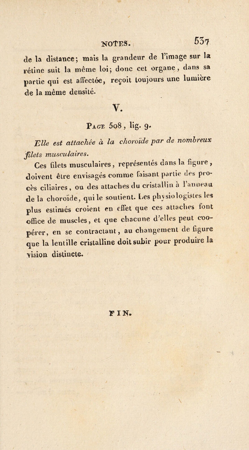 notes. 55t de la distance; mais la grandeur de l’image sur la rétine suit la même loi; donc cet organe, dans sa partie qui est affectée, reçoit toujours une lumière de la même densité. V. Page 5o8 , lig. 9. BUe est attachée à la choroïde par de nombreux filets musculaires. Ces filets musculaires, représentés aans la figuie, doivent être envisagés comme faisant partie des pro¬ cès ciliaires, ou des attaches du cristallin à Panneau delà choroïde, qui le soutient. Les physiologistes les plus estimés croient en effet que ces attaches font office de muscles, et que chacune d elles peut coo¬ pérer, en se contractant, au changement de figure que la lentille cristalline doit subir pour produire la vision distincte. FIN. (■ - \