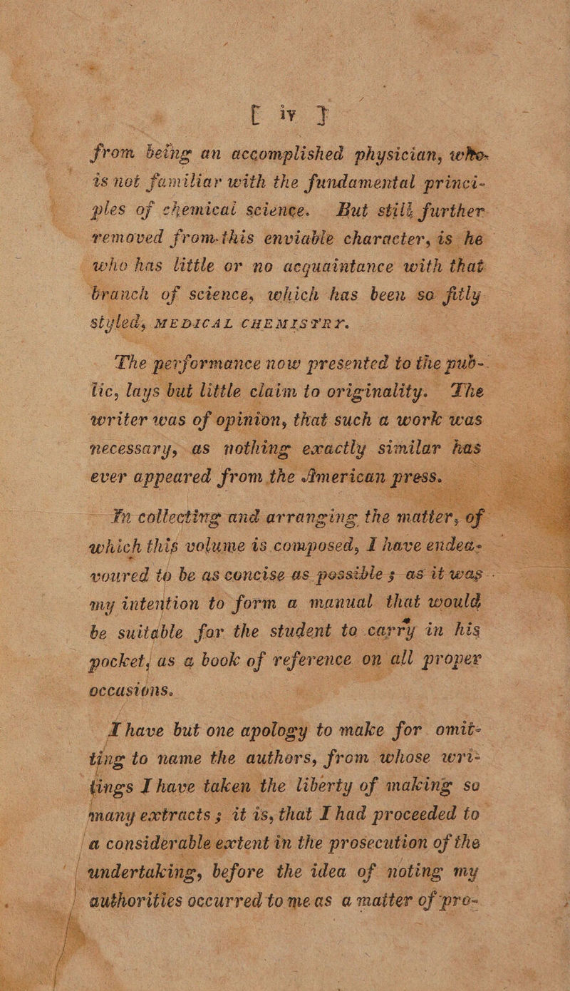  from being an accomplished physician, whe- is not familiar with the fundamental princi- ples of chemicai science. But still further removed from-this enviable character, is he styl led, MEDICAL CHEMISTRY. The pers formance now presented to the pub-. lic, lays but little claim to originality. | The writer was of | opinion, that such a work was | necessary, as nothing exactly similar has =    ever appeared From, the American (press. int collecting and arranging the meee of which this volume is composed, I have endea- — voured to be as concise as pessible ; as it was — my intention to form a manual Bed would be suitable for the student to carry in his pocket, as a book of reference on a proper occust ONS. Thave but one apology to make for omit- ting to name the authors, from whose wri= tings Ihave taken the liberty of making so many extracts ; it is, that I had proceeded to ‘a considerable ewtent i in the prosecution of the undertaking 2, before the idea of noting my “authorities occurred to meas a matter ee pre-