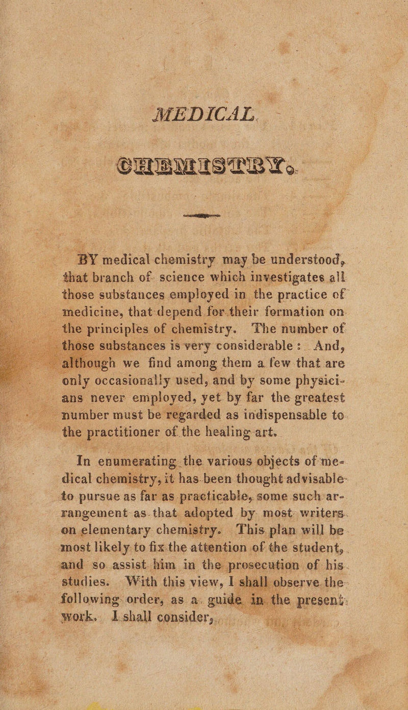 MEDICAL, — CHEMISTRY. - BY medical chemistry may be understood, | ea branch of- science which investigates all those Substances emo in a the Oe of ie           4 very tousiddbebte’: is Shisd) jough we find among them a few that are Le ly occasionally used, and by some physici- ans never employed, yet by far the greatest ‘number must be regarded as indispensable to. = the practitioner of the aonb 3 art.  eo  to pursue as Fie as ad, some sie are. rangement as.that adopted by most: writers. on elementary chemistry. This plan will be. most likely to fix the attention of the student, : and so. assist him in ihe pr SEC “studies. With this view, I sl © following: order, as a. guide In _ work. Ishall consider, —    