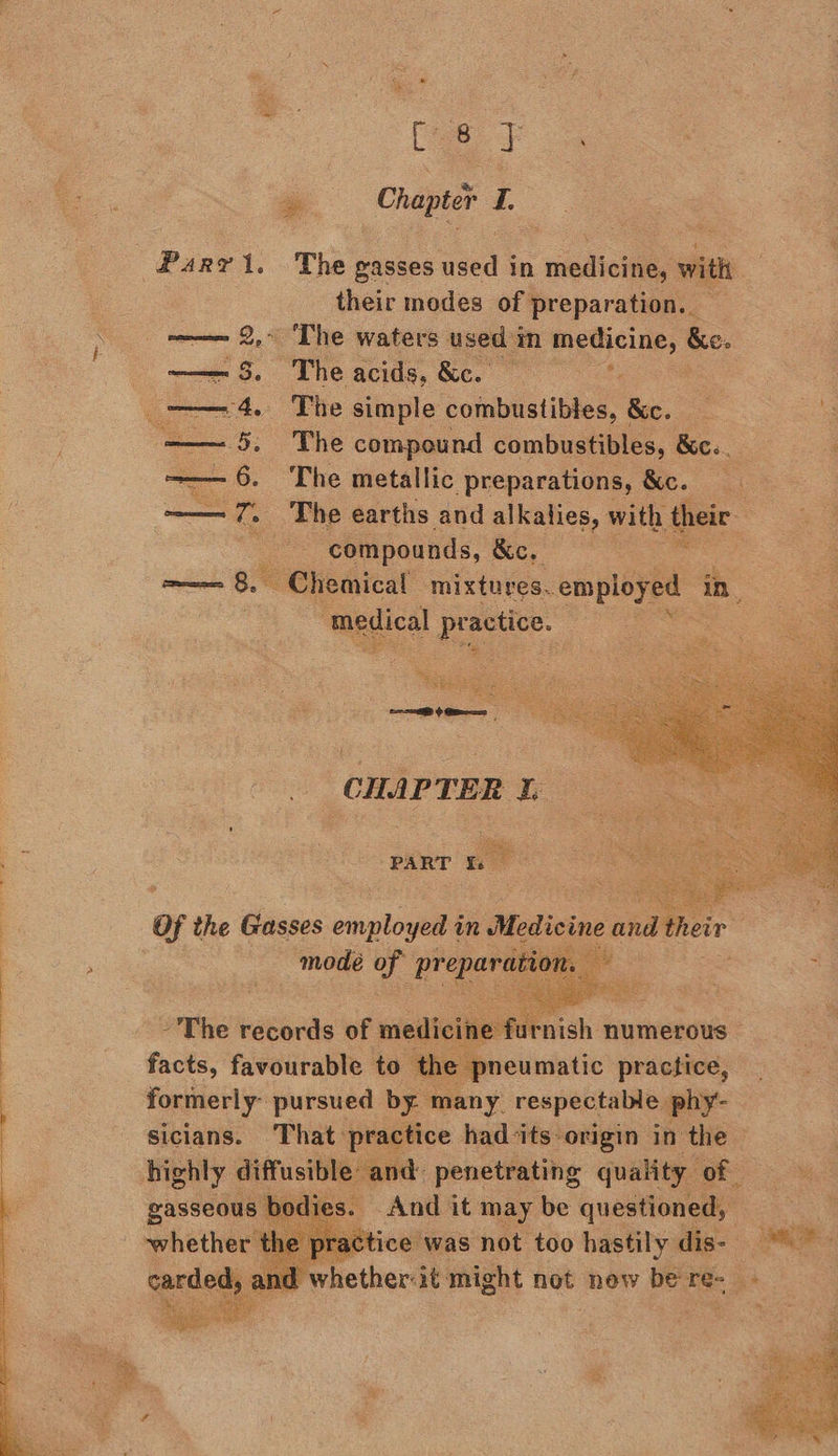  Poe FF os e Chapter Tr aie tes: Parri. The gasses used in pedo with their modes of preparation. — ——— 2,- The waters used im medicine, se —— 5, The acids, &amp;e. —— 5. The compound combustibles, &amp;e.. : ———6. The metallic preparations, &amp;c. ‘compounds, &amp;e. - —— 8. oo mixtures. employed in medical practice. - .    CHAPTER 1 PART tit”   ; icine f irnish numerous —  fortnerly Vicbaiths a respectable, phy: sicians. That practice had its origin in the | id penetrating quality of fe      And it may be questioned, a iii was S not too i dis- : ee 