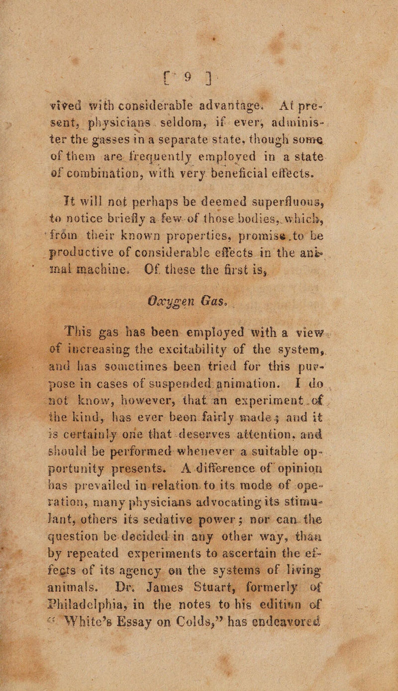 vived with considerable advantage. At pre- sent, physicians. seldom, if. ever, adininis-. ter the gasses ina separate state, though some of ben are frequently employed in a state. of combination, with very beneficial effects. it will not perhaps be deemed superfluous, to notice briefly a. few. of those bodies, w hich, ‘from their known properties, promise.to be productive of considerable effects in ‘the anie ial machine. Of these the first is,    _ Orygen Cas, i   : in cases is Rae animation. I Me i know, however, that an experiment_of . i d, has: ever been. oe ide and it .   has prevailed int Sia tise to its rw of ope- 7 ration, many physicians ee venting its stimue — Jant, others its sedative p: - question be decided:in. any Sissi way, ites Pd by ee a7 pane to ascertain the et- | ae :   