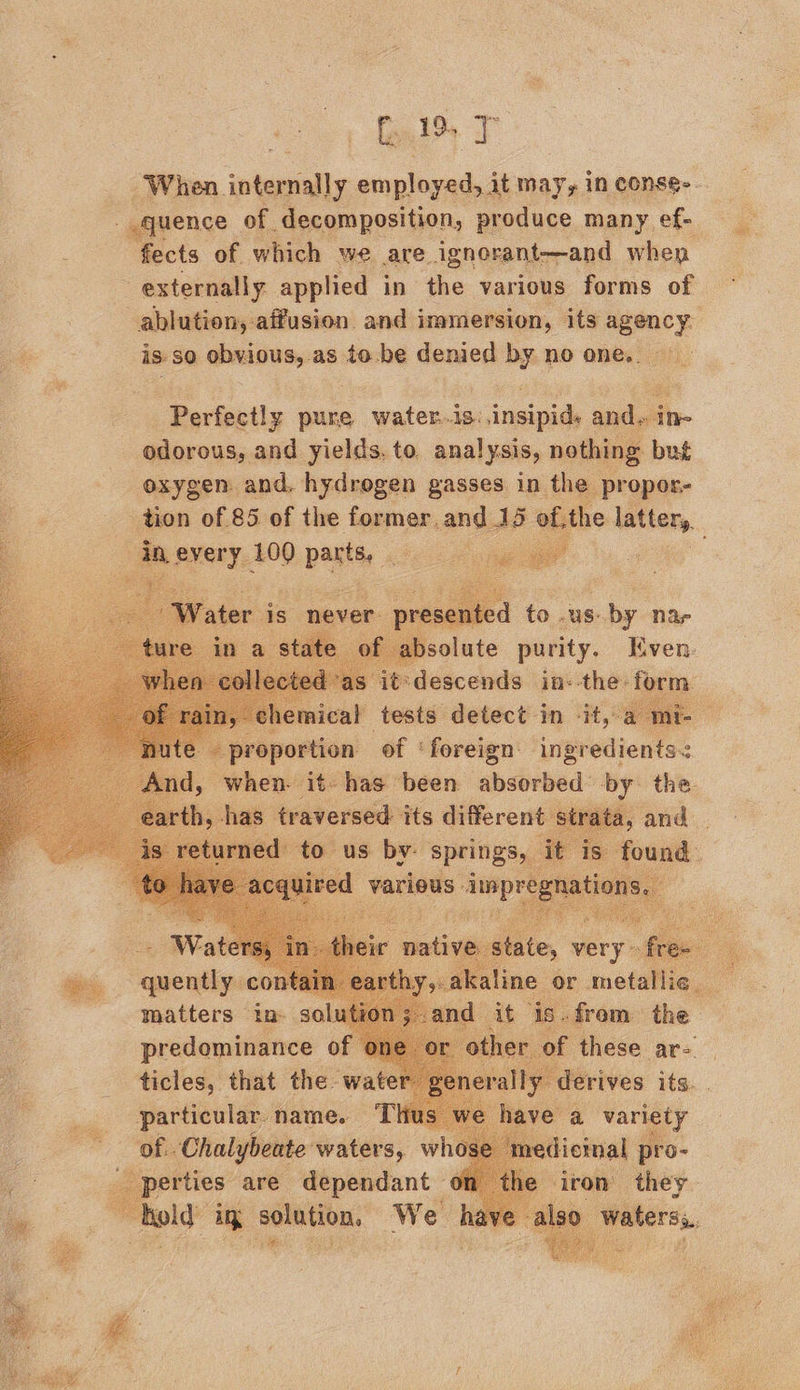 When etal employed, it may, in conse... quence — of. decomposition, produce many, ef- ects of which we are ignorant-—and when externally applied in the various forms of -ablution, -affusion. and immersion, its asmecy isso obvious, as to.be denied by no one. Perfectly pure water.is: insipid, and. ine odorous, and yields. to. anal ysis, nothing but oxygen and. hydrogen gasses in the propor- tion of 85 of the former, and 15 of,the latter, : aa Aas 100 O.pastay 3 f @solate purity. tocn. descends ins ‘the: ‘form peipensas! “ adel sonnanietet |) when- it- has been absorbed by the ny has traversed its different —. wee Bs: quently CoO 4 r a yakal ne or Re i. : - | is. frem the i : a these are. particular. name. T \ of. Chalybeate waters, whe : erties: are dependant ; hold in solution. We i : a.