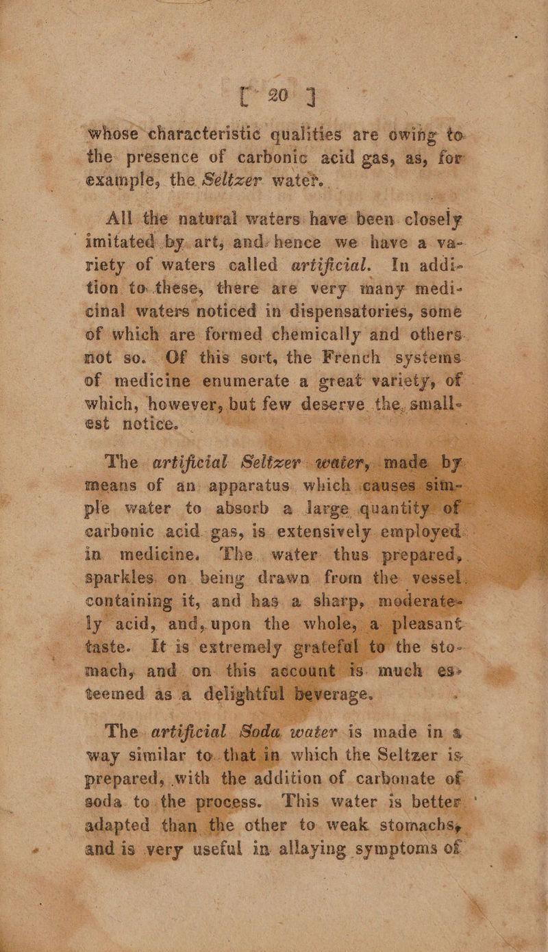 ee  C 20] “whose characteristic ‘qualities are owiig to. : example, the Seltzer water. All the natural waters: have fies closely imitated by. art, andyhence we have a va- riety of waters called artificial. In addi- tion to. these, there are very many medi- cinal | waters: noticed in ies piirig poe Sic some   this sort, the Feeneh sree +9 1umerate a a vations of | 2       which, howev: est notice. : The. ariifieial Seltz : n igsne of an npmarainey: which       water. is made in a which the Seltzer is _ mecition of. carbonate of This water is —  