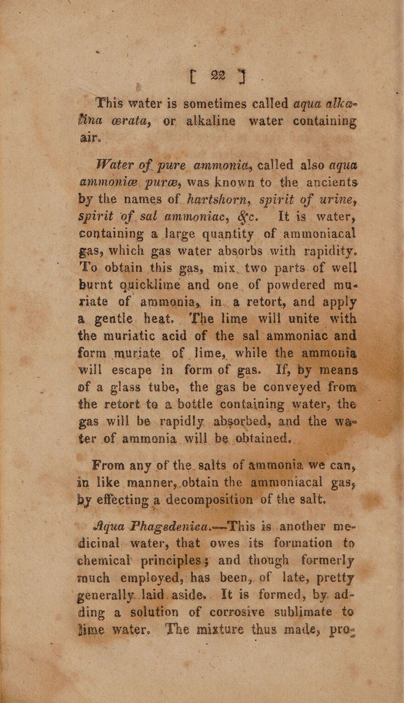  f 22 y - This water is sometimes called agua alko- tina orata, or alkaline water containing air. tas | ig ay | $  om Water of pure ammonitss called also aqua, : ammonic, pure, was known to the ancients by the names of. hartshorn, spirit of urine, Spirit of sal ammoniac, &amp;c. It is water, containing a large quantity of. ammoniacal gas, which gas water absorbs with rapidity. To obtain this gas, mix. two parts.of well burnt quicklime and one. of powdered mu- , Tae a a retort, and   a of amm vonia      of a glass tube, the gas be cont the retort te a bottle containing wat gas will be rapidly absorbed, an     This is another me- owes its formation to ‘chemical: prit and though. formerly much employed, has been, of late, pretty ‘generally. laid.aside.. It is formed, by. ad- ding a solution of corrosive sublimate. to Time water. The mixture thus made, pro: ey pins Pica dicinal: water, th o 