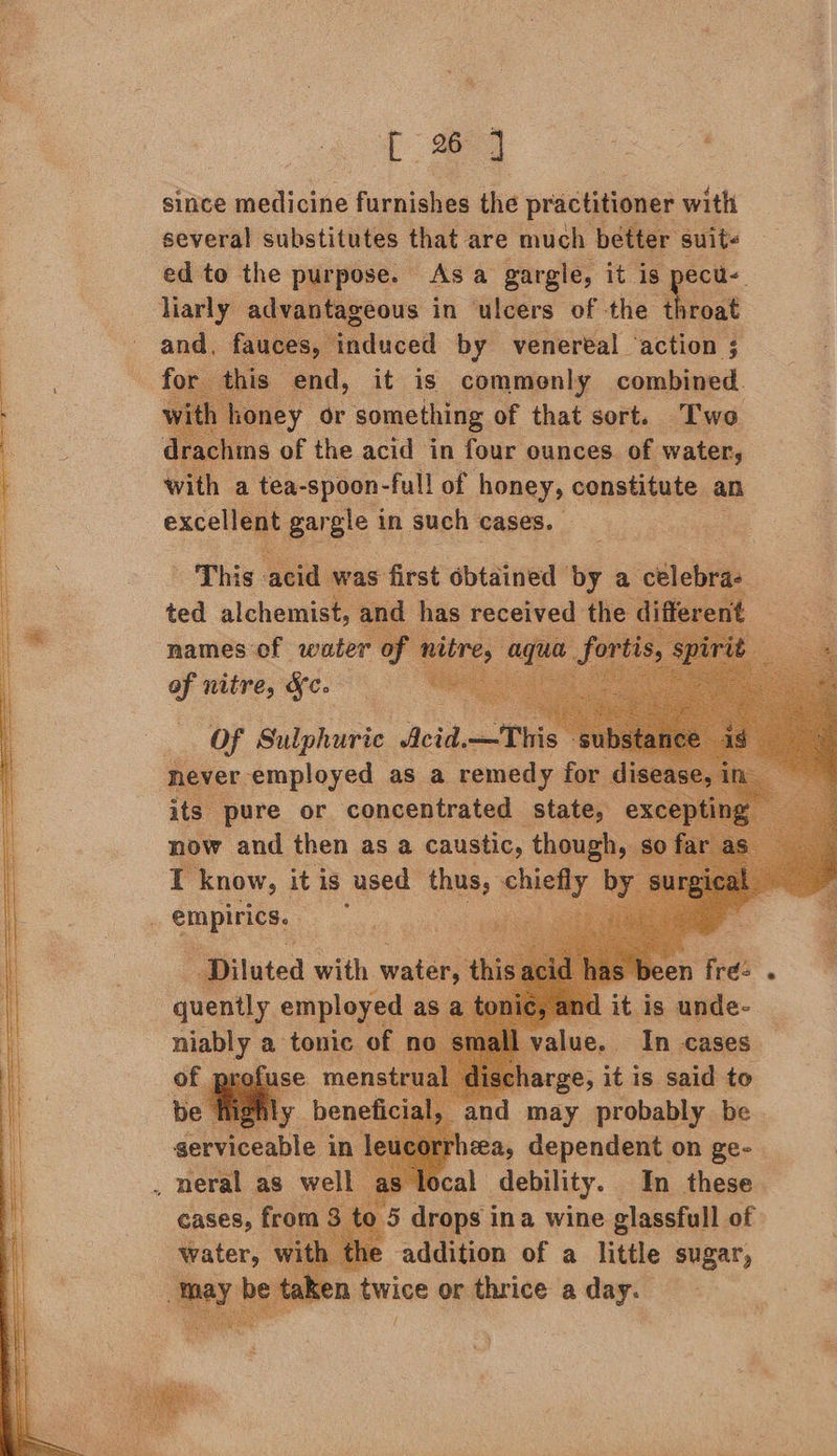 | 24 Deere since hes furnishes the practitioner with several substitutes that are much better suits ed to the purpose. Asa gargle, it is pecu- liarly advantageous in ulcers of the Rroat and. fauces, induced by venereal ‘action ; is end, it is commonly combined. oney or r something of that sort. Two       with a tea-spoon- full of honey, ¢ constitute an Bart | BRS in such cases.        names of spuier of nitre, Kc. Of Sulphuric ‘Acid. at r : never ‘alpidee as a femelle for   and may probably be serviceable ‘in leucorrhea, dependent on ge- _ neral as well as local debility. In these e addition of a little sugar, n twice or thrice a day. /   