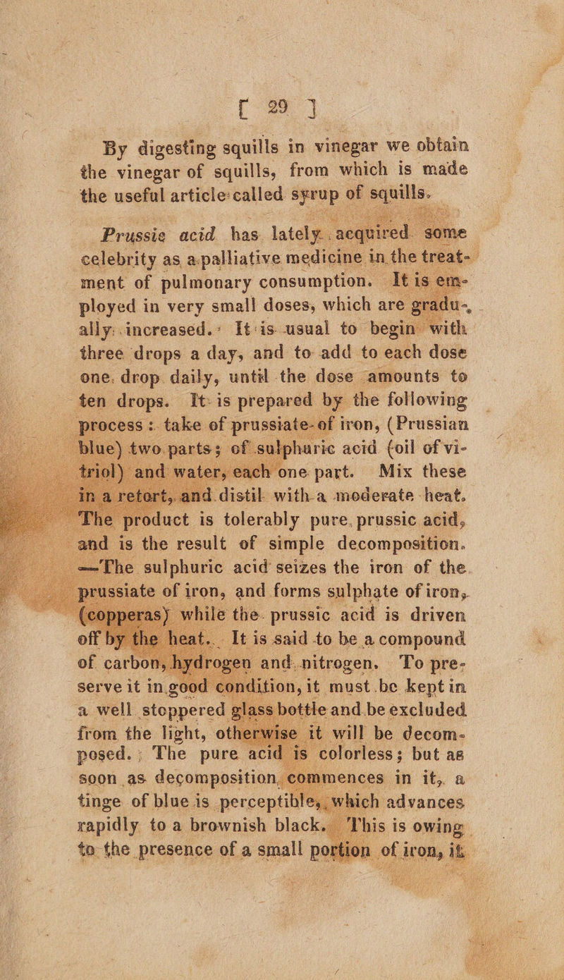 r 29 J By digesting squills in vinegar we obtain the vinegar of squills, from which is made the useful article: called mene has squills. _ Prussie acid has. lately. celebrity as a.palliative medicine in th ment of. pulmonary consumption. — Tt ployed in very small! doses, which are ally:.increased.’ It:is usual to begin w three drops a day, and to add to each dose one. drop. daily, until the dose amounts to fen ov Tt: is eae the following proc ron, (Prussian ic acid {oil of vi- Mix these ie this. prussic “eid is driven It is said to be a compound and.nitrogen. To pre- n,it must .be keptin bottle and be excluded will be pail serve it in, good a well. stoppered § from the light, ot a He ee yt mences in it, a tinge of blue is perceptible, s | rapidly toa brownish black ; to the presence of a small poi