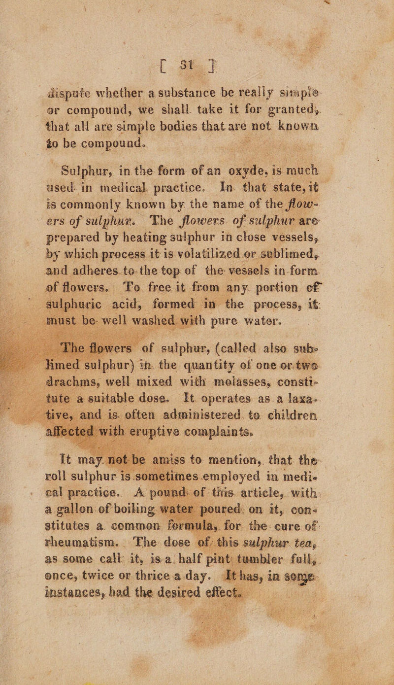  tat dispute whether a substance be really situple. or compound, we shall. take it for grantedy. that all are simple bodies that.are not known to be compound.   Sulphur, in the form of an oxyde, i is much 3 used: in medical. practice. In. that state, it is commonly known by the name of the 7 ers of sulphur. The flowers. of sulphur are prepared by heating sulphur in close vessels, by which process it is volatilized or sublimed, and ullaree.to the. top of the vessels i in- form.           he ‘ees it pure water.  Ipb vr) th. yt gui sa vf t one or: two. niche sues with ices consti-          aucloved. in pend | of this. eins att roll sulphur is.so1 - cal practice. A a gallon of boilin stitutes a. common ferm rheumatism. Fhe dose as some call it, isa. half ence, twice or thrice a day. instances, had the desired effe   the. cure of: this sulphur ten, tt ler ied 