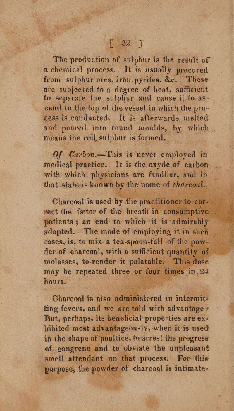   The production of sulphur is s the result of a chemical process. . It is usually procured from a ores, Iron wide &amp;e. A oe Sie ay    ae of ub Boe in se fhe: pra- is conducted. It is afterwards, melted. and poured into round moulds, AY which... Of Carbon.—This: is never. enon in. medical practice. It i is the pes -of carbon: with which at) that-statecis k             Claceoa? is used’ byte p ; rect the féetor of the breath m- patients; an end to: which “it is adapted. - The has —   may be repeated | th : hours. stered i in » iter: Charcoal is also ting fevers, and w But, perhaps, its hibited most a  1 wopeaiee are ex- ntageously, when it is used _ to arrest thre —   