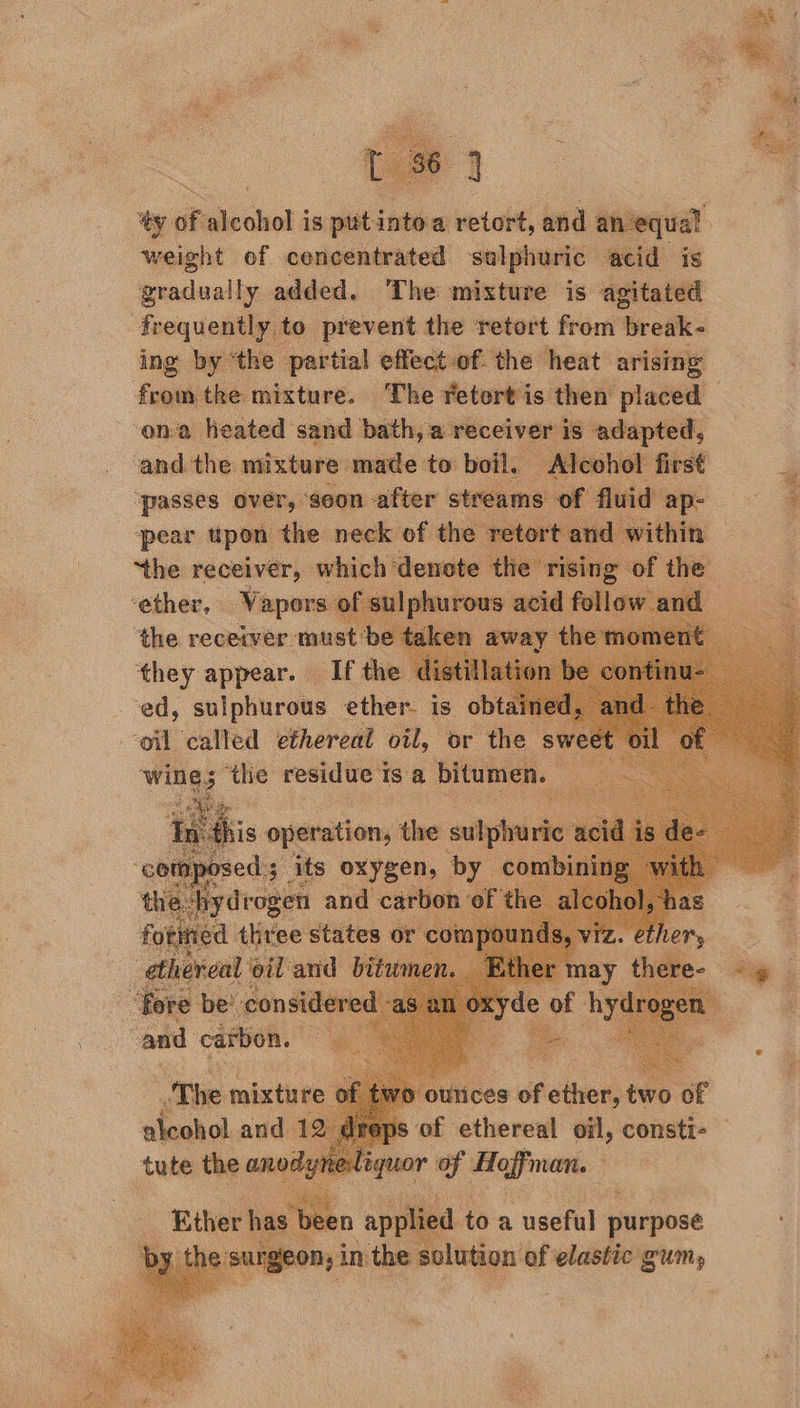 ; Daye, ‘ RS  ‘ty of ecloka is vista a retort, and ane ual weight of cencentrated sulphuric acid is gradually added. The mixture is agitated frequentl y to prevent the retort from break- ing by ‘the partial effectof the heat arising Sout the mixture. The retort is then placed — ‘ona heated sand bath, a receiver’ t ed and the mixture made to boil. cohol f ‘passes over, ‘soon after streams of fluid . pear upon the neck of the retort and v 2 ‘the receiver, which denote he eit et he ‘ether, © Vapors of su 7 the receiver must be ¢ they appear. Ifthe ed, sulphurous ether. i oil called ethereal oil, or the sw wikg 3 thes residue 1 tsa bitumen m              8 of ee oil, eenate- 