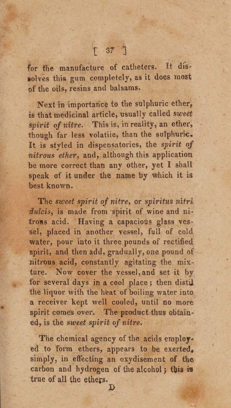  A * Bir the “manufacture of ‘cntheseres It dis: solves this gum. completely, as it does most of the oils, resins and balsams. - | Next j in {mportatice to the Wiehe ethers: _ is that medicinal article, usually called sweet spirit of nitre. This is, in reality, an ether, — though far less volatiie, than the sulphuric. — = tds styled in dispensatories, the spirit of nitrous ‘ether, and, although this application ‘be more correct than any other, yet I shall ‘speak of it under ‘the name by which it is best. known. ;               , fall “ol ‘cold ou into it ie ee ALS of rectified then eis ee one RONG, of eel. a. set it by cool place then dist a receiver Mae oe sal spirit comes over. — v ne piclact thus obtain- ed, 1 is the sweet spirit of nitre.   “The chemical agency of the acids employ- ed to form ethers, appears to be exerted, simply, in effecting an oxydisement. of the carbon and hydrogen of the alcohol 5 ‘this 1S true of all the Cau 