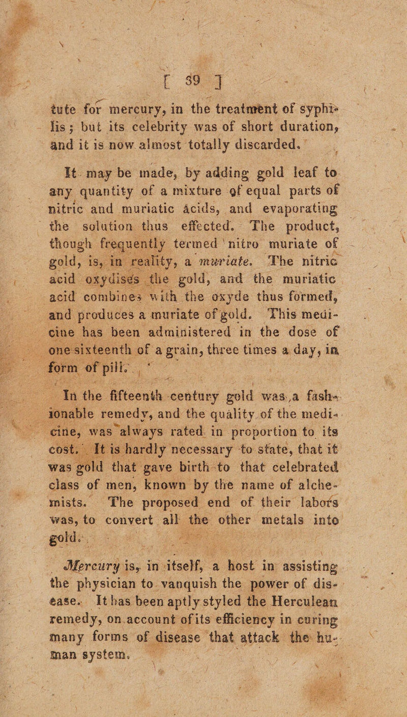  Ta. tute for mercury, in the trealwint oF syphis Jis; but its celebrity was of short duration, ~ and itis cee almost totally discarded. ° It. may ‘be made, by adding gold leaf to. any quantity of a mixture of equal parts of ‘nitric and muriatic Acids, and evaporating    7 though fre xe tly termed ' ‘nitro muriate of ty, a muriate. The nitric the gold, and the muriatic , with the oxyde thus formed, 2 and produces ; a amuriate of gold. This medi-    We the. fifteenth. aeidiies gold was,a fash=    eo oe i Mercury is, in» teelf, a ee im’ assisting the physician to. vanquish the power of dis- ease. Ithas been aptly styled the Herculean remedy, on.account ofits efficiency i in curing many forms of ae ‘that a the: hu-- man pit  \ ( 6 