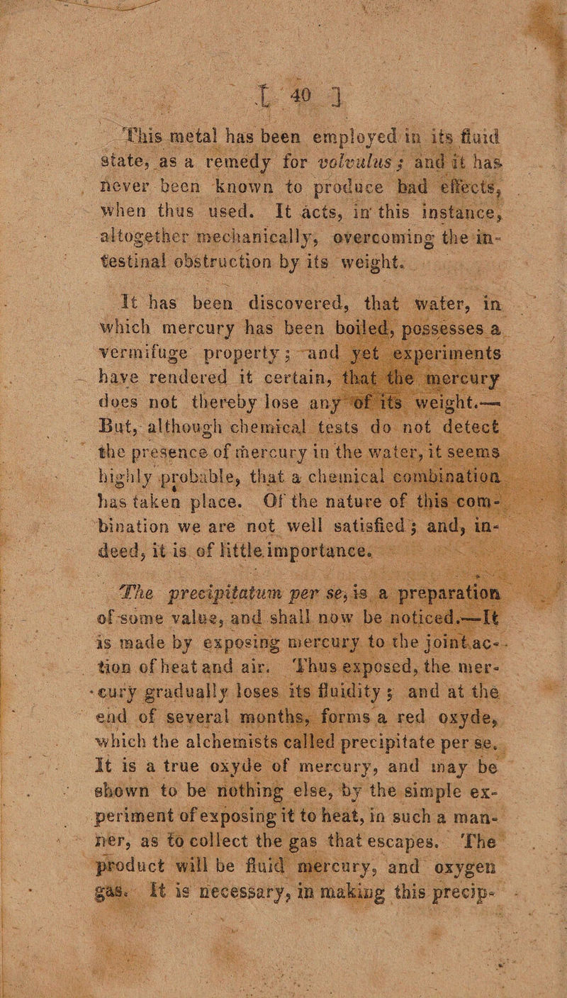 a 8 x 40. a This metal has s been employed in dap tuid never. ‘been. jae to produce | ‘by when thus. used. It acts, in this instance, altogether mechanically, overcoming the in- testinal obstruction sh its. ag = docs nok fe es an But, although chemical sts d the presence of mercury in the hig! ily prob: ible, that a chemical has taken place. Of the nature of bination we are net well satisfied 5 deed, itis. of Fhitle importance, ae at the ager, t the . tion oii Piss air. vba any ONE gai loses. its It is a true ee of mercury, and may sis shown to be nothing else, by the simple ex- periment of exposing: it to heat, in such a man- er, as to collect th as that escapes. The” ercary, and oxygen “product will be fluid rt ag. iti ig “necessary, in making this eal ae Tae a
