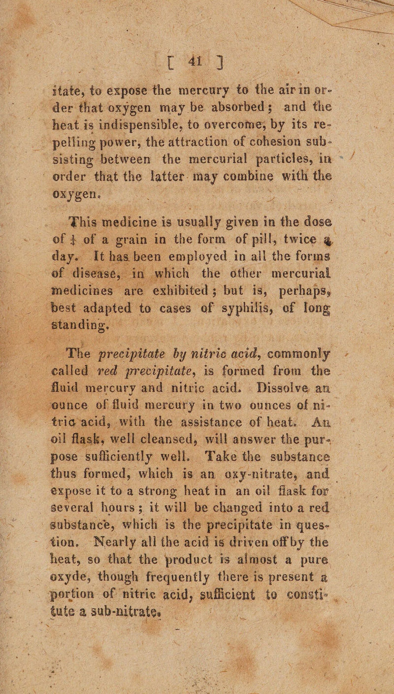 ey — 40] itate, to expose the mercury to the a air in or- es - der that oxygen may be absorbed; and the | heat i is indispensible, to overcome, by its re- pelling power, the attraction of cohesion sub-_ sisting ‘between the mercurial particles, in order that the latter: ‘May coming with the oxygen. aa gs cle This medicine i is conilly given in the dose of 4 0 a gen in _ the form of - twice. aed eth he uecnre of heats An ; li cleansed, will answer the pur. pose. Tal sseonly. well. Take the substance thus formed, “which is an oxy-nitrate, and expose it to a str ong heat in an oil flask for several hours; it will Pe enged into a red _gubstance, which is the preci scipits - 4ion. Nearly all the acid is driv ren offby the heat, so that the product is almost a pure . oxyde, though frequently there i 18 present a portion of nitric acid, sufficient to consti: tute a sub- nitrates | oe   i sa 