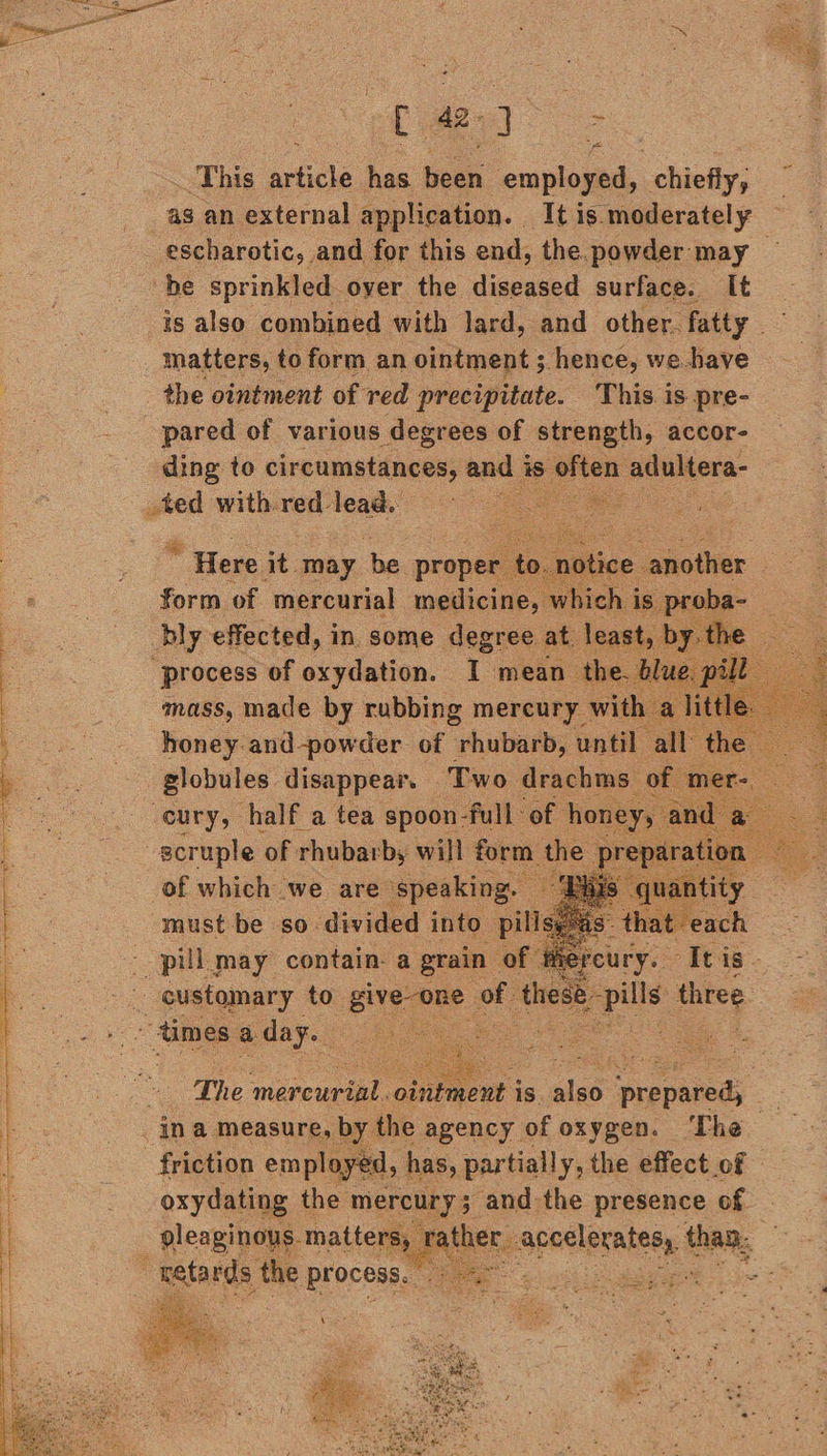 This wile an ae employed, chiefly; as an external application. It is.moderately escharotic, and for this end, the. powder may — is also combined with lard, and other fatty —~ matters, to form an ointment ; hence, we.bave the ointment of red precipitate. This. is pre- ding to circumstances, and i is often adultera- _ted with-red- teat he . Here it may he. proper t nati ; form of mercurial medicine, thc. aes bly effected, in some degree at. least, mass, made by rubbing mercury wit honey and-powder of rhubarb, until all: he globules disappear. | Two drachms” of mer of whine we are spanking must be so divided into. in The pee ointment 1s. alee eres Sie the were and the e pve, of