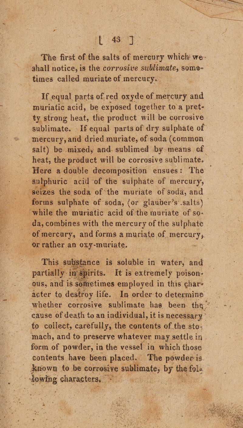 [49 The first of the salts of mereury which we- - shall notice, is the corrosive Seeennte some ~ times called muriate of mercury... AE cal parts of.red oxyde of mercury and : -muriatic acid, be exposed together to a pret- ty strong heat, the product will be corrosive sublimate. - If equal. parts of dry sulphate of mercury, and dried muriate, of soda (common salt) be mixed, and. sublimed by means cf _ heat, the product will be corrosive sublimate. Here a double decomposition ensues: The gutphuric acid of the sulphate of mercury; “seizes” the soda of the muriate of soda, and 13 sulphate of soda, (or glauber’s’.salts) ‘while the muriatic acid of the muriate of so-— oe AS combines with ihe mercury of the susie e + ib he is ‘bbe in Walle and in’ Spirits. It is extremely poison- us, ant is sometimes employed in this char- acter to destroy life. In order to determine whether corrosive sublimate hag been. ae cause of death to an individual, it is necessary *: to collect, carefully, the contents of the ste- mach, and to preserve whatever may settle in. form of powder, in the vessel in which those contents have been placed. The powder is known to be corrosive sublimate, by} os tole lowing sharasterss a