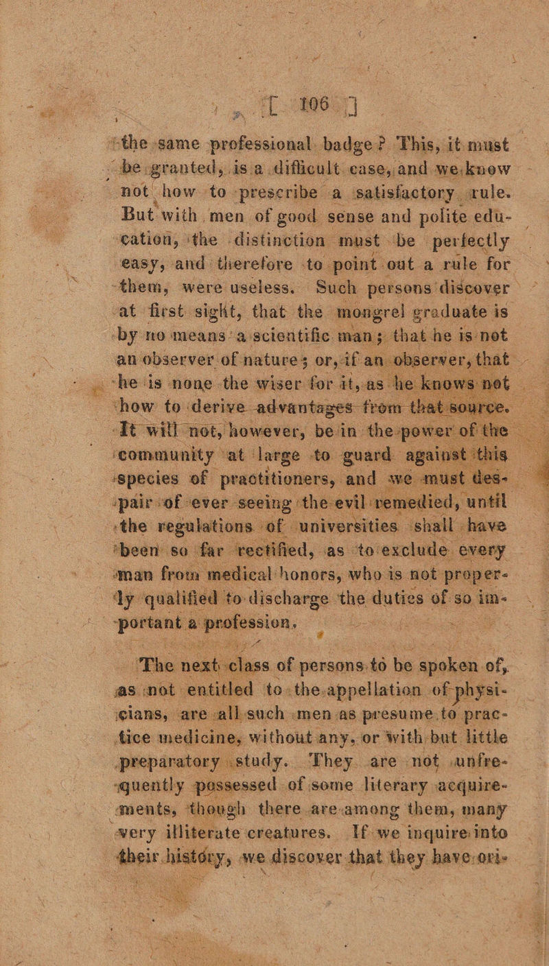 ee] 5 But with men of good sense and polite edu- gation, ithe distinction must. ‘De perfectly easy, and therefore -to. point. ‘out a rule for -at first sight, that the mongrel graduate is re no means ‘a here aaa ual tase is og se |   species “of pouabaiy any spair of ever seeing: the-evil spemedied, | ‘the regulations of universities. ‘shall - have ‘been so far veetified, as to exclude. every oman frotn medical honors, who is not proper ts   beers 2 adie oe    as not ane ay ins aha oie of reps ‘glans, are: vall-such «men as presume.to prac- tice medicine, without any, or with: bat little preparatory ostudy.. They are not .unfre- sguently. pisnensed: of some literary acquire- mugh there are.among them, many    