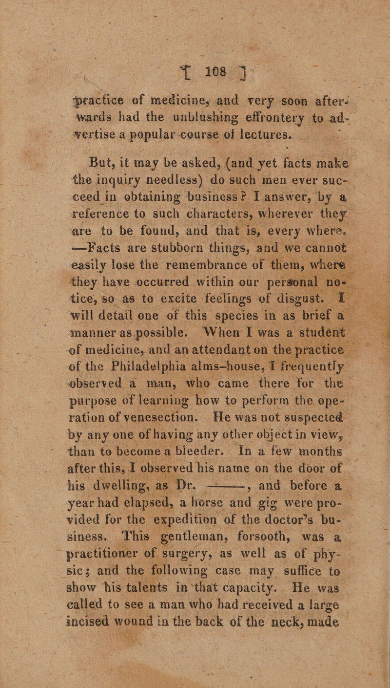 practice of medicine, and very § soon after- wards had the unblushing effrontery to ad. vertise apepular course of lectures. if But, it may be asked, (and. yet ‘fae nike the inquiry needless) do such men ever suc- ceed in obtaining business 2 Tanswer, by a reference to such characters, wherev er they. ae are to be found, and that ‘is, every where. —Facts are stubborn things, and we cannot a easily lose the remembrance of them, where — ‘they have occurred within our perso tice, so as to excite feclings of disgust. 1 will detail one of this species in as. brief a manner as, possible. When Is ‘was as ides of medicine, and an attendant. on th act a of the Philadelphia alms—house, T frequently observed a man, who. came there for the — purpose of learning how to perform the ope- ration of venesection. He was not suspected by any ene of having | any other object in view, — than to become a loedas: ‘In a few months after this, I obsé rved his pan on the door of : | y and before a his dwelling, T year had elapsed, . a horse and gig were ‘pro- vided for the expedition of the doctor’s bu- siness. This gentleman, forsooth, was a_ : practitioner of § surgery, as well as of phy- sic; and the following case may suffice to show his talents in “that capacity. He was called to see a man who had received a large — incised wound | in the back of the neck, made           