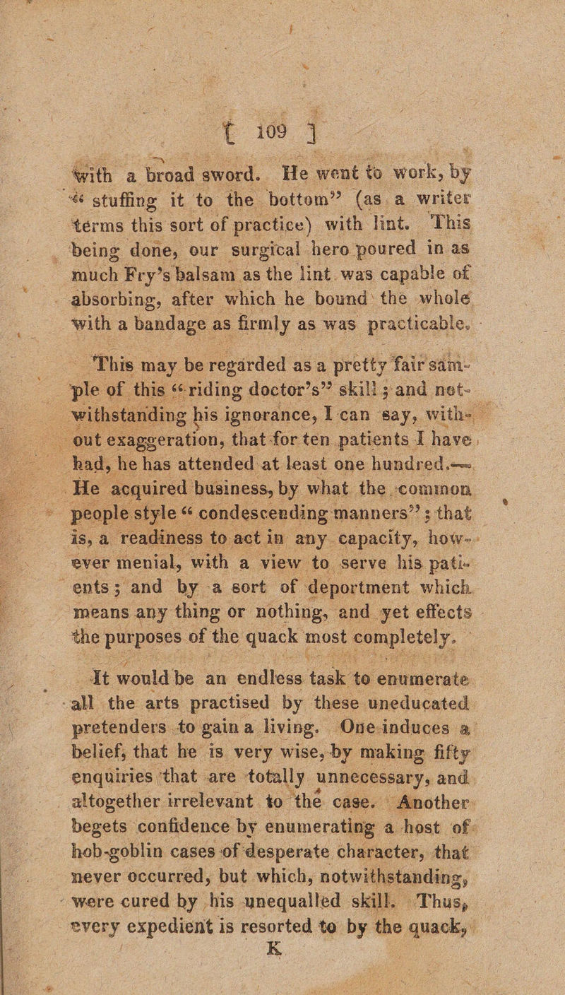 with a ee sword. ‘He went to work, by terms this sort of practice) with lint. This _ deing done, our surgical hero poured in as much Fry’s balsam as the lint. was capable of ‘This may be ee as a pretty fair sim. this ‘riding doctor’s” skill ; and net- os had, he has attended at least one hundred.— | yequired business, by what the common yle of condescending: manners”; that ever menial, with a view to serve his pati- ents; and by -a sort of deportment which. the purposes of the crack le SOR ely, It would be an endless faa: to enumerate pretenders to gaina living. ‘One-induces a belief, that he is very wise, by making fifty altogether irrelevant to the. case. Another hob-goblin cases of desperate character, that never occurred, but which, notwithstanding, - were cured by his unequalled skill. Thus,