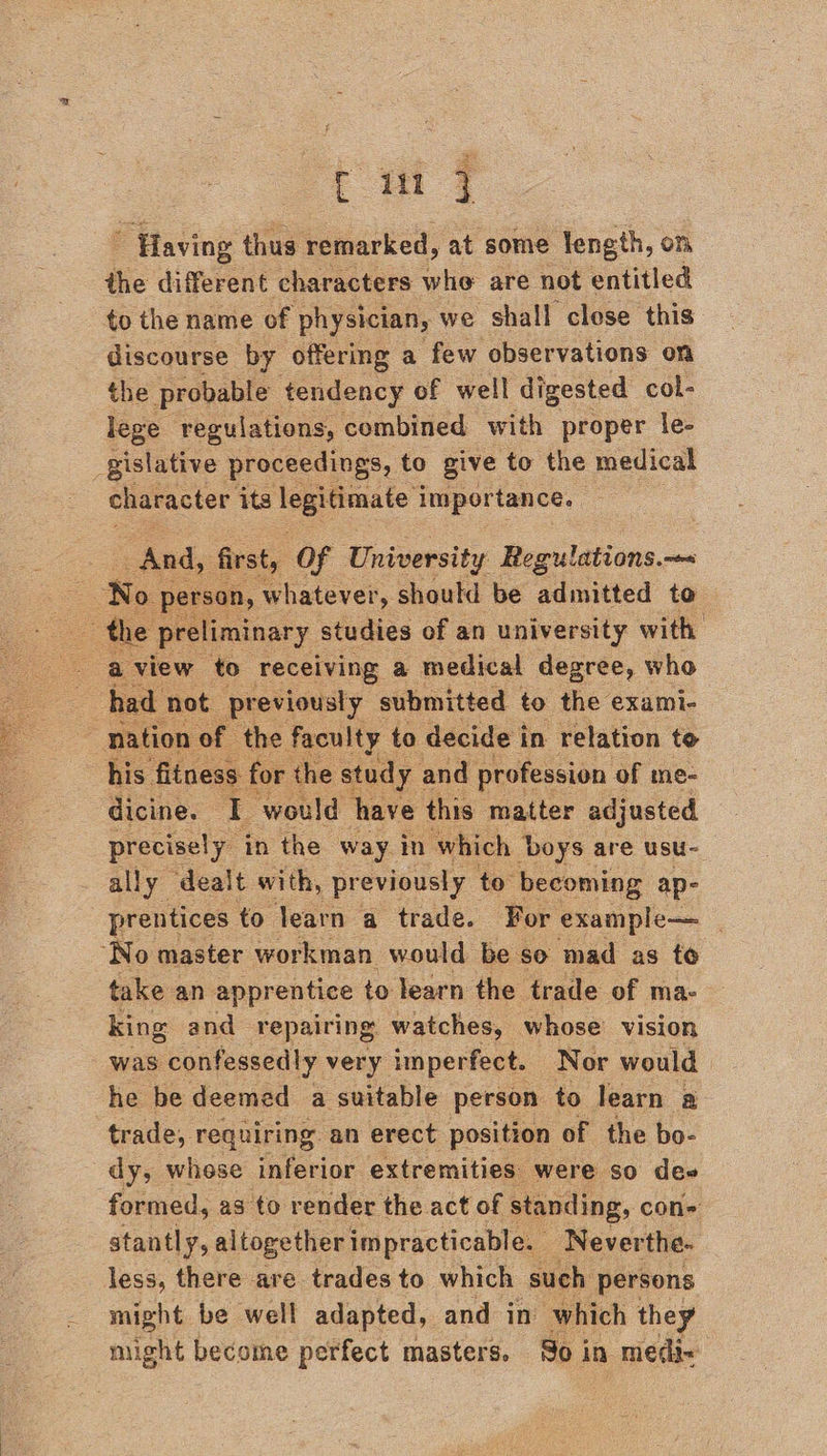 ” Having thus remarked, at some length, on the different characters whe are not entitled to the name of physician, we shall close this discourse by offering a few observations on the probable tendency of well digested col- lege regulations, combined with proper le- gislative proceedings, to give to the medical character its legitimate importance. And, first, Of University Pesaeow,— | No person, whatever, should be admitted to  aview to receiving a medical degree, who had not previously submitted to the exami- ) nation of. the faculty. to decide i in. relation to his fitness for the study and profession of me- dicine. I ‘would have this matter adjusted precisely in the way in which boys are USU- ally dealt with, previously | to becoming ap- prentices to learn a trade. For example— _ ‘No master workman would be so mad as to take an apprentice to learn the trade of ma- king and repairing. watches, whose’ vision was confessedly very imperfect. Nor would he be deemed a suitable person to learn a trade, requiring an erect position of the bo- dy, whose inferior extremities were so dee formed, as to render the act of standing, con= stantly, altogether impracticable. Never ‘the. less, there are trades to which such persons might be well adapted, and in which they might become perfect masters. So in medi~