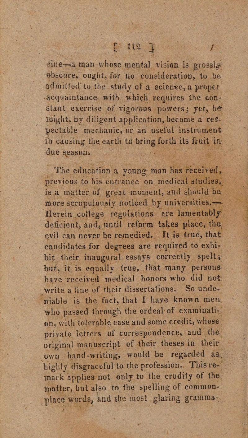 guy ee einewa man whose mental vision is grossly obscure, ought, for no consideration, to be admitted to. the study of a science, a proper acquaintance with which requires ‘the con- stant exercise of vigorous powers; yet, he night, by diligent application, become a reg- pectable mechanic, or an useful instrument in causing the earth to acngy forth. its aig 3 in: due Apae ots       _ The education a young. man nt is a maiee i great moment, and shoul Thore scrupulously noticed. by aivereiie ‘Herein college regulations. ‘are deficient, andy, until reform. takes ‘ © evil can never be remedied. ‘It is: true, Aw candidates. for degrees are required to exhi- bit their inaugural, essays correctly, spelt but, it is equally true, that many persons have ‘received medical. honors who did not _write.a line of their dissertations. So unde- “niable is the fact, that I have known men, who passed through the ordeal of examinati-. on, with tolerable ease and some credit, whose private. letters. of correspondence, and the original manuseript of their theses in their Je own - hand -writing, would be regarded as, highly disgraceful to the profession. Thisre >: mark applies not only, to the crudity of the. matter, but also to the spelling of common- place words, and the most glaring ern : mae