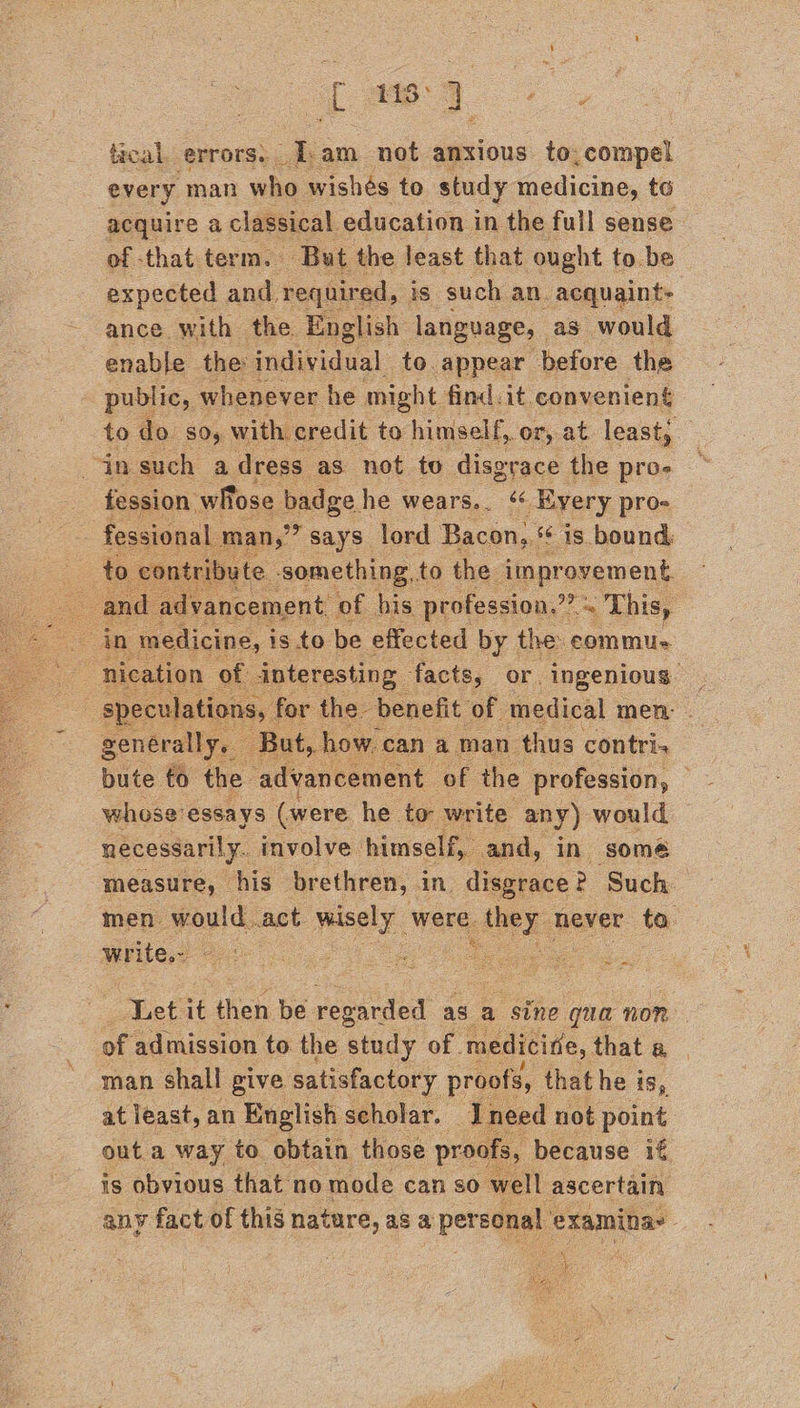ae ne. tical. errors. [am not anxious to, compel every man who wishes to study medicine, to acquire a classical education in the full sense of that term. But the least that ought to be expected and required, is such an. acquaint- ance with the English language, as would enable the individual to appear before the public, whenever he might find.it convenient to do so, with credit to himself, or, at least, in such a dress” as not to disgrace the pros fession wlose badge he wears... “« Every pro- fessional man,” says lord Bacon, * is bound to contriby e.. sonslbing to the improvement. and dvancement of his profession.” “s This,    nication of interesting facts, or ingenious | speculations. for the- benefit of medical men: - generally. But, how can a man thus contri. bute to the advancement of the profession, — whose'essays (were he to write any) would necessarily. involve himself, and, in somé measure, his brethren, in, disgrace 2 Such men would .act wisely were. teal never ta. While (6 6... i. eae      Let.it then be. regarded as a sine qua non. of admission to the study of. medicide, that a man shall give satisfactory proofs, that he is, at least, an English scholar. Ineed not point outa way to obtain those proo ‘ is obvious that no mode can so” vel ascertain any fact of this nature, as a pereeney, examina :   xf na aeal Kia,