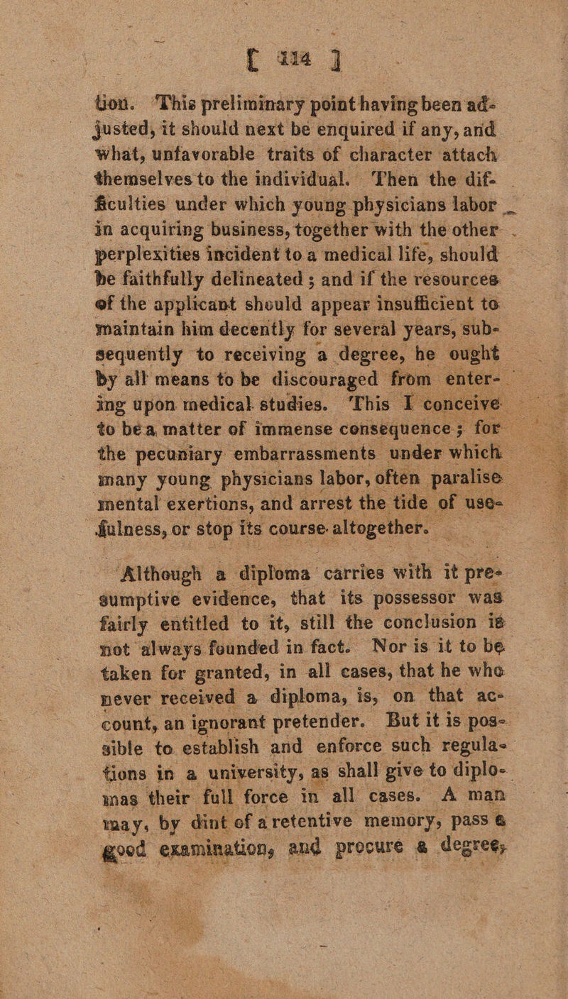tion. ‘This preliminary vith hare been ‘ad= justed, it should next be enquired if any, and what, unfavorable traits of character attach in acquiring business, together with the other. . perplexities incident toa medical life, should be faithfully delineated ; and if the resources of the applicant should appear insufficient to maintain him decently for several years, sub- sequently to receiving a degree, he ought by all means to be discouraged from ing upon medical studies. ‘This Ico to bea matter of immense consequence ; for the pecuniary embarrassments under ani many young physicians | labor, often pee mental exertions, and arrest the ti mee or stop its course: altogether. ; = a Although a ‘diploma: carries with it pre- gumptive evidence, that its possessor was fairly entitled to it, still the conclusion is not always feunded in fact. Nor is it to be taken for granted, in all cases, that he whe never received a diploma, is, on. that ace | count, an. 2 eit pet But it is ; pos tions in a university, a ‘hall give * co diplbe mas their full force in all cases. A man may, by dint of a retentive memory, pass @ nination, and precus & | degree, 4 e Buk At cag Mae eee