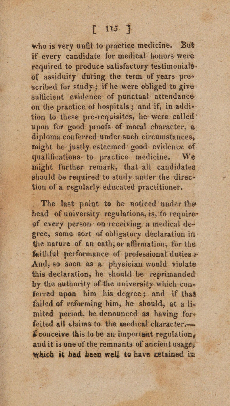 who is very unfit to-practice medicine. But if every candidate for medical honors were required to produce satisfactory testimonials: of assiduity: during. the term. of years- pres ‘scribed for study; if he were obliged to give: sufficient evidence: of punctual: attendance: on the practice-of hospitals ;.and if, in: addi-- tion to these pre-requisites, he were. called: upon for good’ proofs of moral character, @ diploma conferred under-such circumstances, might be justly. esteemed: good’ evidence of _ qualifications. to. practice medicine. We might further remark, that ali candidates  “a ofa aEeely educated practitioner. The: ie point: to be noticed under the : bend of university regulations, is, to require; of every person: on receiving. a medical de- gree, some sort of obligatory déclaration in: the nature of an oath, or affirmation, for the faithful performance of professional duties + And, so soon as a physician would violate. this declaration, he should be ‘reprimanded. by the authority of the university: which-con= ferred upen him his degrees; and if that failed of reforming him, he should, at a lic mited period, be denounced as having for- feited all claims to. the medical’ character.— Feonceive this to be an important. regulations - andit is one of the remnants. of ancient usage, which it had been well to have retained im