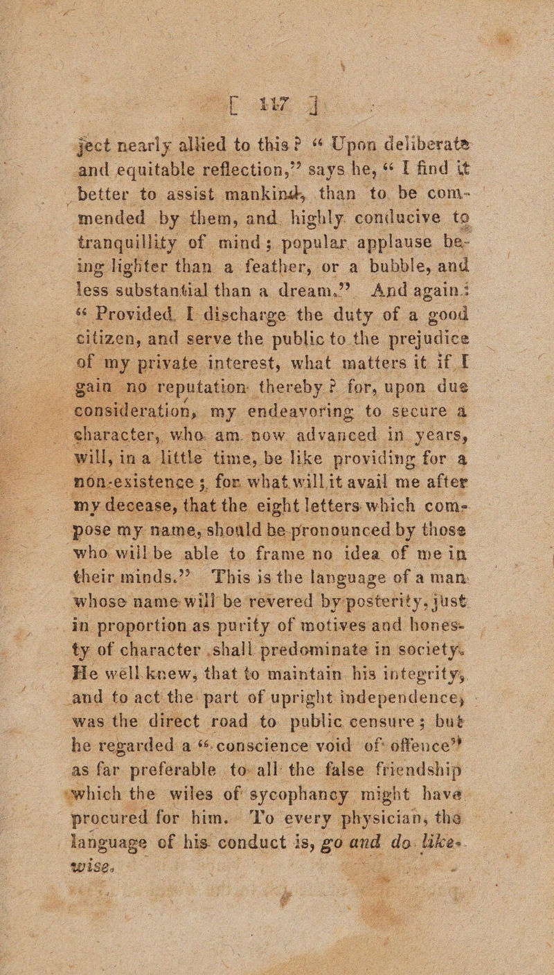 ject a aed to this? “ Upon deliberate and equitable reflection,” says he, ¢ I find it _better to assist mankins, than to be com- mended by them, and. highly conducive to tranquillity of mind; popular applause be- ing lighter than a ee or a bubble, and less ean than a. dream.” And again? ‘¢ Provided. I discharge the duty of a good citizen, and serve the public to. the prejudice of my private interest, what matters it if I n no reputation: thereby ? for, upon due    : ¢ character, who. am. now Scppeed in years, will, ina little time, be like providing for a 3 non-existence 5, for what willit avail me after my. decease, that the eight letters which com- pose my name, should be pronounced by those who willbe able to frame no idea of we in their minds.’ » This is the language of a man: whose name: will be revered by posterity, just in proportion as. purity. of motives and hones: ty of character ,shall predominate i in society. He well knew, that to maintain his integrity, _and to act the part of upright independence, - was the direct road to public censure; but he regarded a “conscience void of: offence” as far preferable to all the false friendship “which the wiles of: sycophancy. might have_ procured for him. ‘To every physician, the language of his. conduct j is, go ee do. Beas wise. : as ‘  Si 4