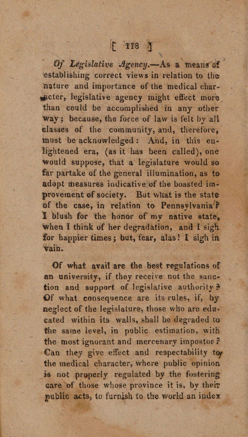 ir ute 7 establishing correct views in’ relation to the nature and importance of the medical char- than could be accomplished ‘in any other way 5 ‘because, the force of law is felt by all elasses of the community, and, therefore, must be acknowledged: And, in this en- woultt suppose, that a legislature would so far partake of the general illuminatic adopt theasures indicative ef the boas    of the case, in relation to Pennaylva ¥ blush for the honor of my : when I think of her degradation, for happier times 5 ss, ie alas! T sigh in Vain. ; OF what avail are the. best. regulations oe an university, if they receive not the sanc- Of what consequence are its rules, if, by neglect of the legislature, those who are edu.’  the same level, in public estimation, with the. most ignorant and mercenary impostor ? ‘Can: they give effect and respectability toy the medical character, where public opinion 36 not properly regulated by the fostering eare of those whose province it is, by their pu blie se ac *  a x sO eae + ae “ad om Kopp agen dee rie or SNe getieye | ad Sytem ee ecombc . tyace 53