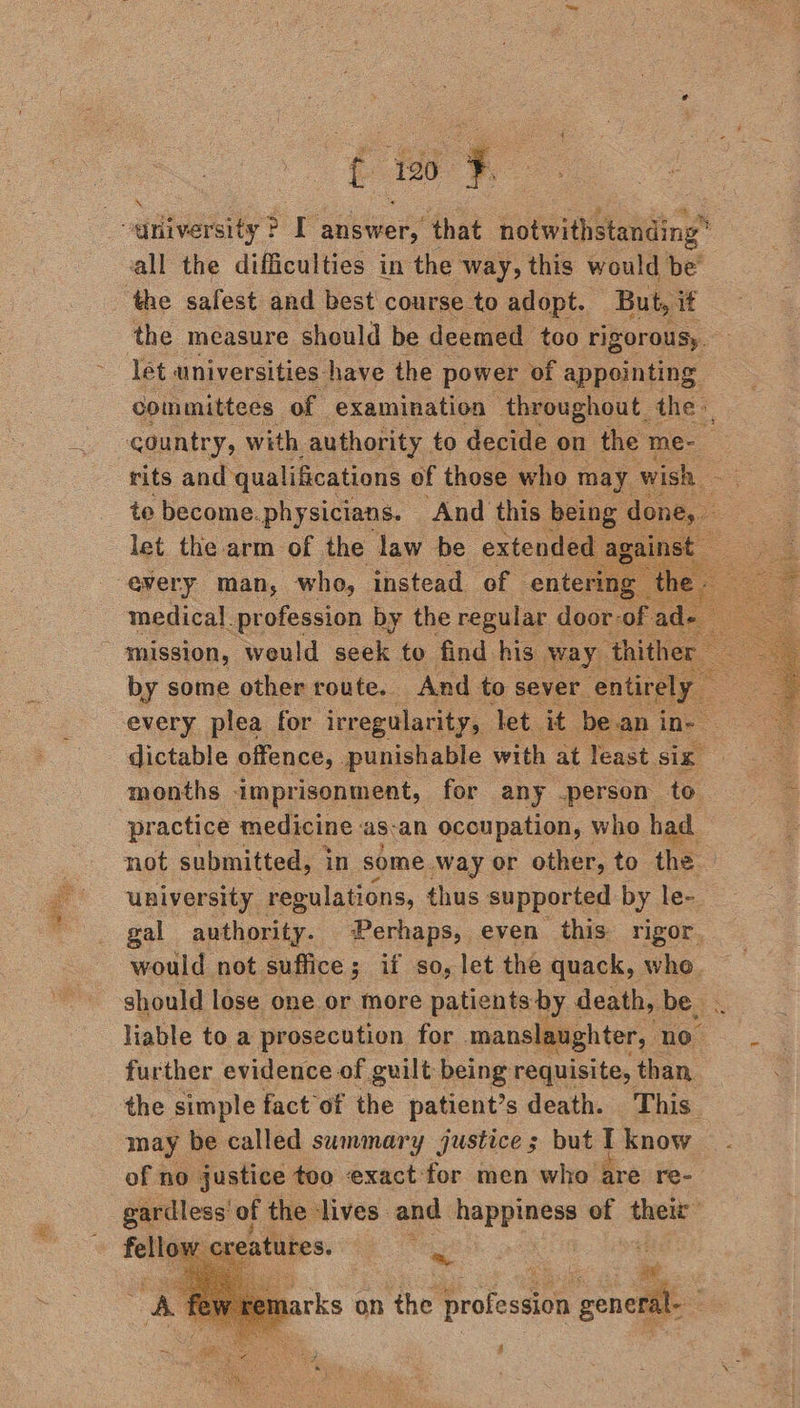 ce ae fae: 120° aie the safest and best course to adopt. But, it the measure should be deemed too rigorousy. let universities have the power of appointing committees of examination throughout. the», country, with authority. to decide on the me-— rits and qualifications of those who may wish to become. physicians. ‘And this being done, let the arm of the law be extended |     medical profession by the regular door-o “of ac mission, would seek to find his way thither by some other route. And to sever. -entir = every plea for irregularity, Tet. it bean i in- dictable offence, . punishable with at least. six, months imprisonment, for any person to practice medicine as-an ocoupation, who. had not submitted, i in some. way or other, to the — university regulations, thus supported by le- gal authority. Perhaps, even this rigor. would not suffice; if so, let the quack, whe. should lose one or more patients by death, be. liable to a prosecution for manslaughter, ae further evidence of guilt being requisite, than. the simple fact of the patient’s death. This. may be called summary justice ; but I know of no justice too exact: for men who are re-   arks on the profession = :