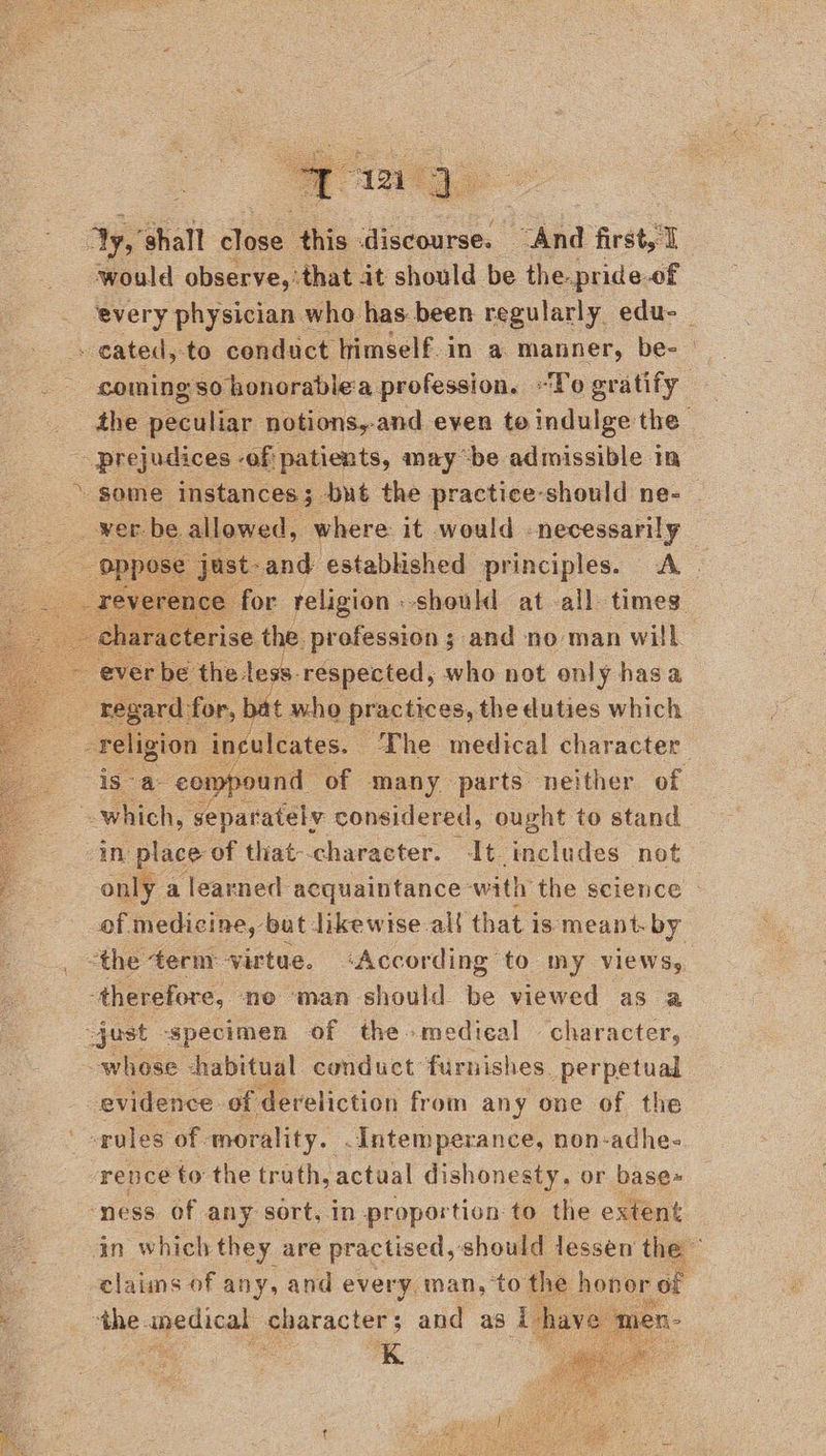   Ay, ‘shall close this. discourse. “And first would observe, ‘that it should be the pride.of every physician who has been regularly edu- - cated, to conduct himself.in a manner, be- - somingso honorablea profession. “To gratify” the peculiar notions,-and even te indulge the - prejudices -of patients, maybe admissible in some instances; but the practice-should ne- | wer tbe allowed, where it would necessarily yse just-and established principles. A. . for religion should at all times characterise the profession ; and no man will ~ ever be the. less. respected, io not only hasa : regard: for, bat who practices, the duties which : religion inculcates. The medical character isa: compound of many parts neither of which, separately considered, ought to stand in place of that--character. It includes not only a learned ‘acquaintance with the science of medicine, but likewise-al{ that is meant. by “the term virtue. ‘According to my views, -therefore, neo man should be viewed as a just -specimen of the medical character, whose habitual conduct furnishes. perpetual evidence of dereliction from any one of the ' poles of - morality. .Intemperance, non-adhe- rence to the truth, actual dishonesty, or base~ ‘ness of any sort, in proportion to the extent in which they are practised, should lessen the a elaiins of any, and every man, ‘to the honor of . ‘the upedical character; and as i have 4 ne | a     