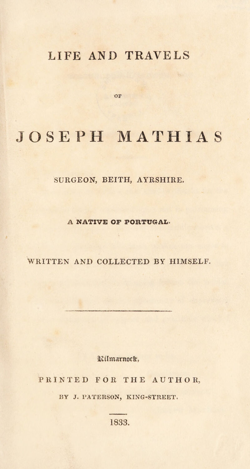 LIFE AND TRAVELS OF JOSEPH MATHIAS SURGEON, BEITH, AYRSHIRE. A NATIVE OP PORTUGAL. WRITTEN AND COLLECTED BY HIMSELF. 2iviImarnoc&, PRINTED FOR THE AUTHOR, RY J. PATERSON, KING-STREET. 1833.