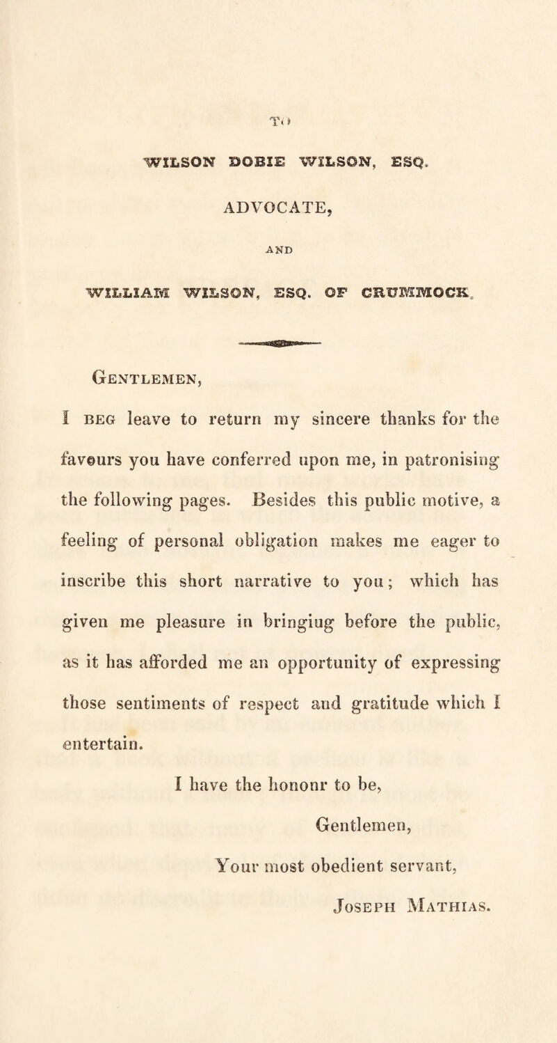 WILSON BOBIE WILSON, ESQ. ADVOCATE, AND WILLIAM WILSON, ESQ. OP CRUMMOCK. Gentlemen, I BEG leave to return my sincere thanks for the favours you have conferred upon me, in patronising the following pages. Besides this public motive, a feeling of personal obligation makes me eager to inscribe this short narrative to you; which has given me pleasure in bringing before the public, as it has afforded me an opportunity of expressing those sentiments of respect and gratitude which I entertain. I have the hononr to be. Gentlemen, Your most obedient servant. Joseph Mathias.