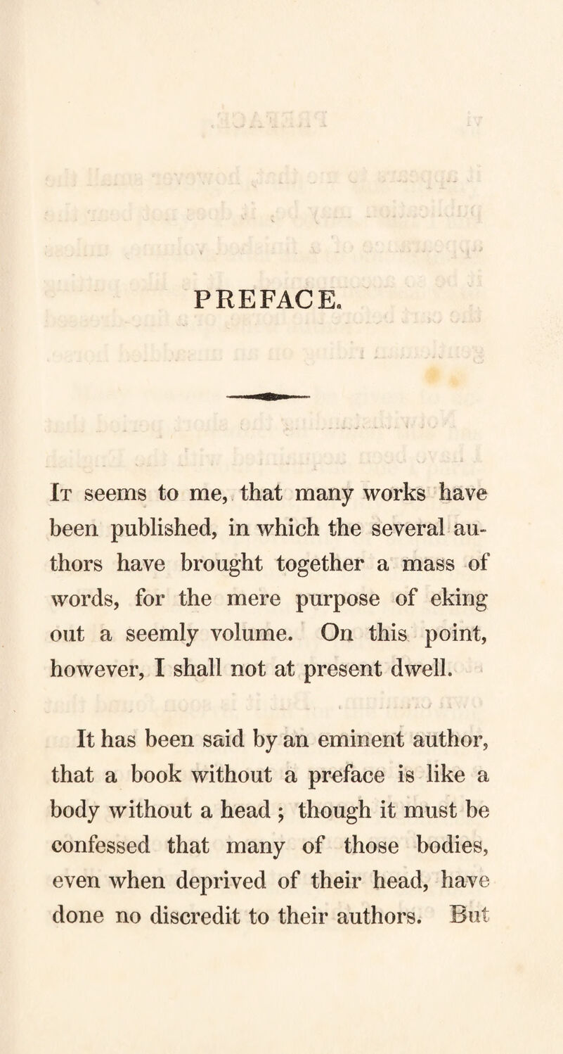 PREFACE. It seems to me, that many works have been published, in which the several au¬ thors have brought together a mass of words, for the mere purpose of eking out a seemly volume. On this point, however, I shall not at present dwell. It has been said by an eminent author, that a book without a preface is like a body without a head ; though it must be confessed that many of those bodies, even when deprived of their head, have done no discredit to their authors. But