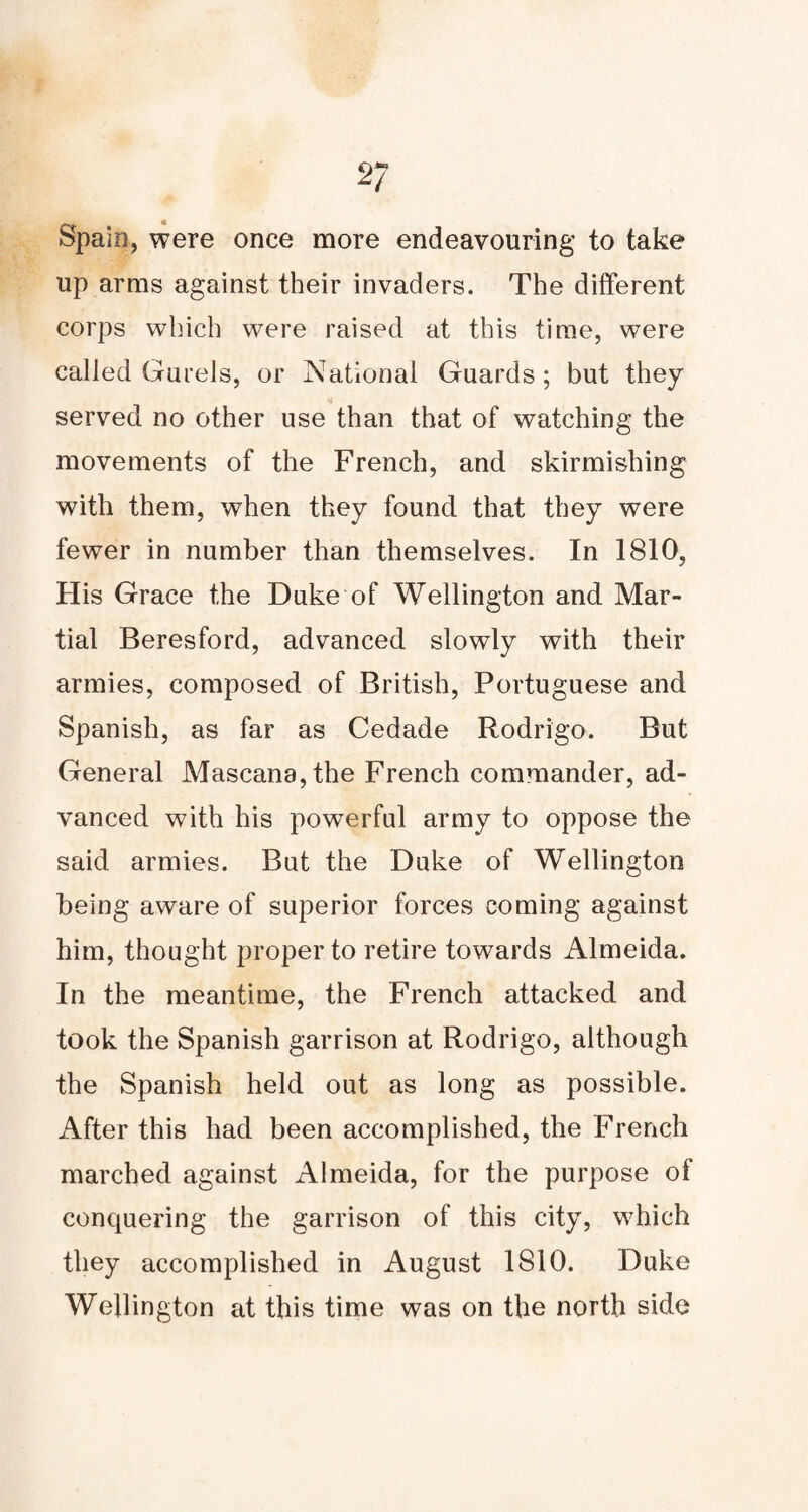 Spain, were once more endeavouring to take up arms against their invaders. The different corps which were raised at this time, were called GureJs, or National Guards; but they served no other use than that of watching the movements of the French, and skirmishing with them, when they found that they were fewer in number than themselves. In 1810, His Grace the Duke of Wellington and Mar¬ tial Beresford, advanced slowly with their armies, composed of British, Portuguese and Spanish, as far as Cedade Rodrigo. But General Mascana,the French commander, ad¬ vanced with his powerful army to oppose the said armies. But the Duke of Wellington being aware of superior forces coming against him, thought proper to retire towards Almeida. In the meantime, the French attacked and took the Spanish garrison at Rodrigo, although the Spanish held out as long as possible. After this had been accomplished, the French marched against Almeida, for the purpose of conquering the garrison of this city, which they accomplished in August 1810. Duke Wellington at this time was on the north side