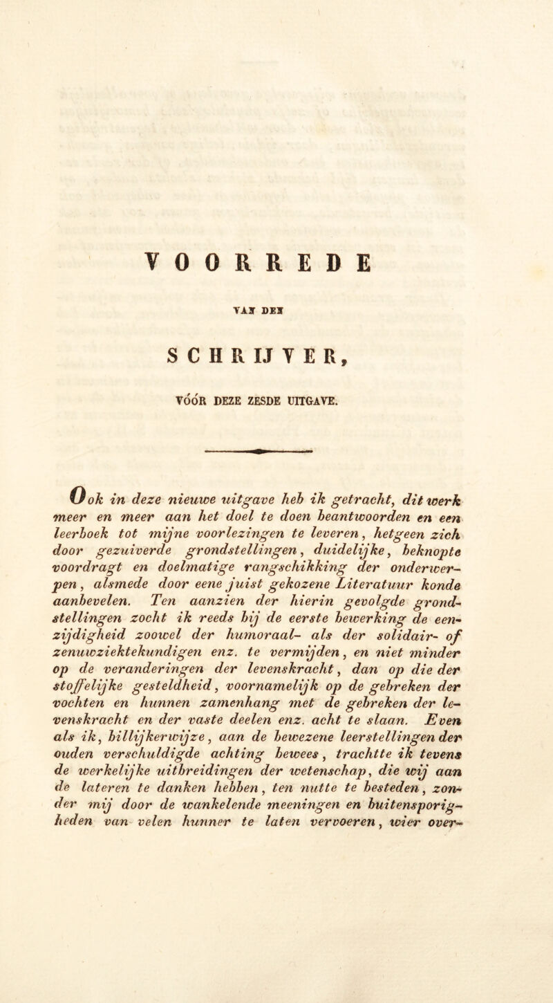 VOORREDE VAJ DEÏ S C II R IJ V E R, VÓÓR DEZE ZESDE UITGAVE. Gok in deze nieuwe uitgave heb ik getracht, dit werk meer en meer aan het doel te doen beantwoorden en een leerboek tot mijne voorlezingen te leveren, hetgeen zich door gezuiverde grondstellingen, duidelijke, beknopte voordragt en doelmatige rangschikking der onderwer- pen , alsmede door eene juist gekozene Literatuur konde aanbevelen. Ten aanzien der hierin gevolgde grond- stellingen zocht ik reeds bij de eerste bewerking de een- zijdigheid zoowel der humoraal- als der solidair- °f zenuw ziektekundig en enz. te vermijden, en niet minder op de veranderingen der levenskracht, dan op die der stoffelijke gesteldheid, voornamelijk op de gebreken der vochten en hunnen zamenhang met de gebreken der le- venskracht en der vaste deelen enz. acht te slaan. Even als ik, billijkerwijze, aan de bewezene leerstellingen der ouden verschuldigde achting bewees, trachtte ik tevens de werkelijke uitbreidingen der wetenschap, die wij aan de lateren te danken hebben, ten nutte te besteden, zon* der mij door de wankelende meeningen en buitensporig- heden van velen hunner te laten vervoeren, wier over-