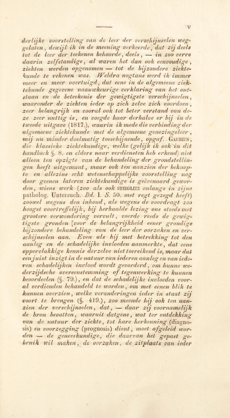 derlijke voorstelling van de leer der verschijnselen weg- gelaten, dewijl ik in de meerling verkeerde, dat zij deels tot de leer der teellenen behoorde, deels, —. in zoo verre daarin zelfstandige, al waren het dan ook eenvoudige , ziekten werden opgenomen — tot de hijzondere ziekte- kunde te rekenen was. JVeldra nogtans werd ik immer meer en meer overtuigd, dat eene in de algemeene ziek- tekunde gegevene naauwkeurige verklaring van het ont- staan en de beteekenis der gewigtigste verschijnselen, waaronder de ziekten ieder op zich zelve zich voordoen, zeer belangrijk en vooral ook tot beter verstand van de- ze zeer nuttig is, en voegde haar derhalve er bij in de tweede uitgave (1817,), waarin ik mede die verbinding der algemeene ziektekunde met de algemeene genezingsleer , mij nu minder doelmatig toeschijnende, opgaf. GaubiüS , die klassieke ziektekundige, welke (gelijk ik ook in dit handboek §. 8. en elders naar verdiensten heb erkend) niet alleen ten opzigte van de behandeling der grondstellin- gen heeft uit gemunt, maar ook ten aanzien der beknop- te en allezins echt ivete7ischappelijke voorstelling nog door geenen lateren ziektekundige is geëvenaard gewor- den , wiens werk (zoo als ook Stieglitz onlangs in zijne patliolog, Untersuch. Bd. I. S. 50, met iwgt gezegd heeft) zoowel wegens den inhoud, als wegens de voordragt zoo hoogst voortreffelijk, bij herhaalde lezing ons steeds met grootere verwondering vervult, voerde i'eeds de gewig- tigste gronden Ivoor de belangrijkheid eener grondige bijzondere behandeling van de leer der oorzaken en ver- schijnselen aan. Even als hij met betrekking tot den aanleg en de schadelijke invloeden aanmerkte, dat eene oppervlakkige kennis der zelve niet toereikend is, maar dat een juist inzigt in de natuur van iederen aanleg en van iede- ren schadelijken invloed wordt gevorderd, om hunne we- der zijdsche overeenstemming of tegenwerking te kunnen heoordeelen (§. 79.), en dat de schadelijke invloeden voor- al verdienden behandeld te worden, om met eenen blik te kunnen over zien, welke veranderingen ieder in staat zij voort te brengen (§. 419,), zoo meende hij ook ten aa7i- zien der verschijnselen, dat, — daar zij voornamelijk de bron bevatteii, waaruit datgene, wat ter ontdekking van de natuur der ziekte, tot hare herkenning (diagno- sis) en voorzegging (prognosis) dient, moet afgeleid wor- den — de geneeskundige, die daarvan het gepast ge- bruik wil maken, de oorzaken, de zitplaats van ieder