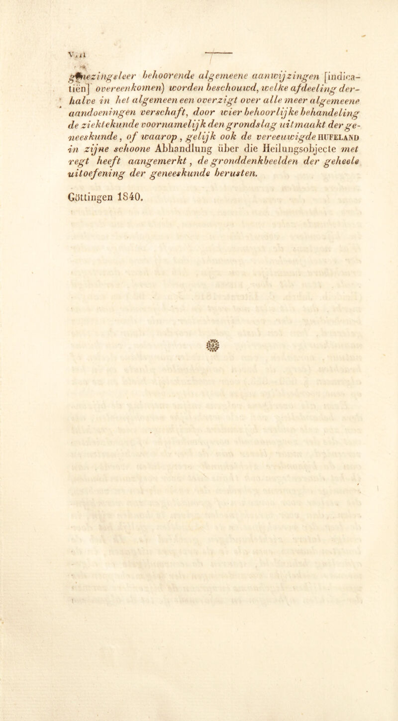 Vj x l gtoiezingsleer behoorende algemeene aanwijzingen [indica- tiën] overeenkomen) worden beschouwd, welke afdeeling der- halve in het algemeen een overzigt over alle meer algemeene aandoeningen verschaft, door wier behoorlijke behandeling de ziektekunde voornamelijk den grondslag uitmaakt der ge- neeskunde , <?ƒ waarop , gelijk ook de vereeuwigde hüfelajnd zijne schoone Abhandlung über die Heilungsobjecte regtf heeft aangemerkt, de gronddenkbeelden der geheele uitoefening der geneeskunde berusten. Güttingen 1840,
