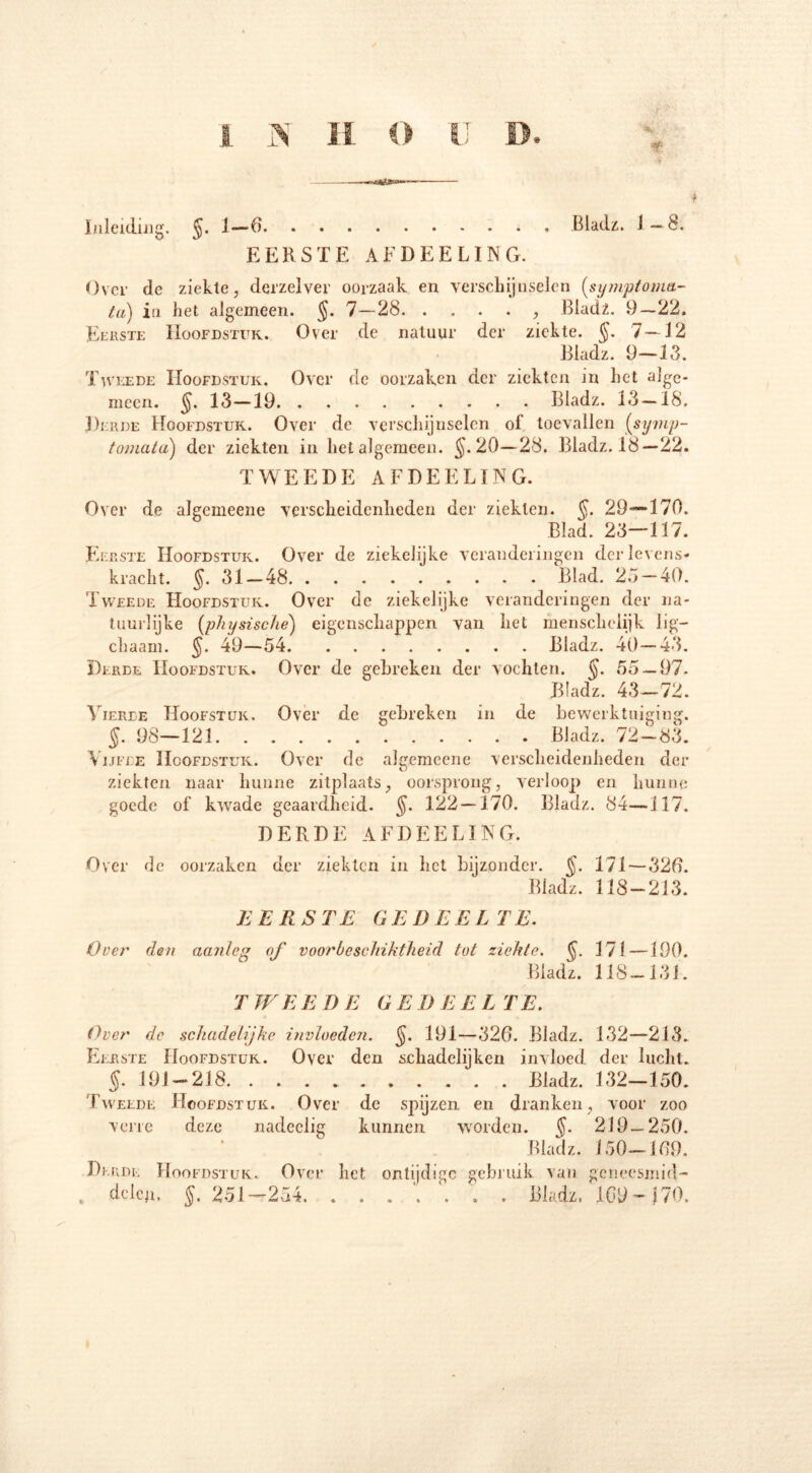 T Inleiding. $. 1—6 Bladz. 1—8. EERSTE AFDEELING. Over dc ziekle, derzelver oorzaak en verschijnselen (,symptoma- la) in het algemeen. $. 7—28 , Bladz. 9—22. Eerste Hoofdstuk. Over de natuur der ziekte. $. 7—12 Bladz. 9-13. Tweede Hoofdstuk. Over de oorzaken der ziekten in het alge- meen. $. 13—19 Bladz. 13-18. Derde Hoofdstuk. Over de verschijnselen of toevallen (symp- tomatcL) der ziekten in het algemeen. $.20—28. Bladz. 18— 22. TWEEDE AFDEELING. Over de algemeene verscheidenheden der ziekten. $. 29—170. Blad. 23—117. Eerste Hoofdstuk. Over de ziekelijke veranderingen der levens- kracht. $. 31-48 Blad. 25-40. Tweede Hoofdstuk. Over dc ziekelijke veranderingen der na- tuurlijke (physische) eigenschappen van het menscheiijk lig— chaam. $. 49—54 Bladz. 40—43. Derde Hoofdstuk. Over de gebreken der vochten. $. 55 — 97. Bladz. 43—72. Vierde Hoofstuk. Over de gebreken in de bewerktuiging. $. 98—121 Bladz. 72-83. Vijfde Hoofdstuk. Over de algemeene verscheidenheden der ziekten naar hunne zitplaats, oorsprong, verloop en hunne goede of kwade geaardheid. $. 122 — 170. Bladz. 84—117. DERDE AFDEELING. Over de oorzaken der ziekten in het bijzonder. $. 171—320. Bladz. 118-213. BERSTE GEDEELTE. O eer den aanleg of voorbeschiktlieid tot ziekte. $. 171 —190. Bladz. 118-131. TWEEDE GEDEELTE. Over dc schadelijke invloeden. $. 191—326. Bladz. 132—213. Eerste Hoofdstuk. Over den schadelijken invloed der lucht. $.191-218 Bladz. 132-150. Tweede Hoofdstuk. Over de spijzen en dranken, voor zoo verre deze nadeelig kunnen worden. $. 219—250. Bladz. 150-169. Derde Hoofdstuk. Over het ontijdige gebruik van geneesmid- delcji, $, 251—254. ....... Bladz, 1Gy — 170.
