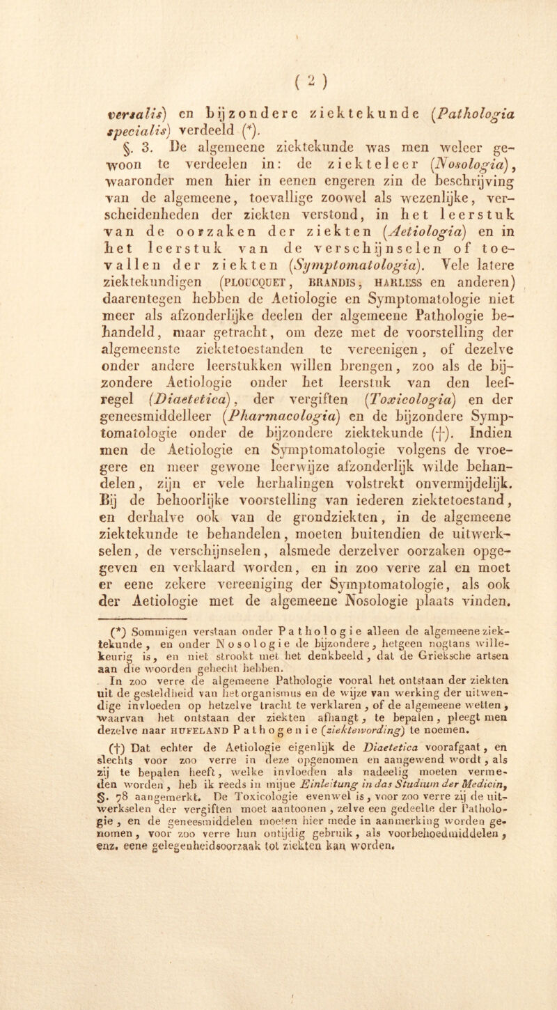 I ( 2 ) ver ia lis) cn b ij z o n d e r c ziektekunde (.Fathologia specialis) verdeeld (*). §. 3. l)e algemeene ziektekunde was men weleer ge- woon te verdeelen in: de ziekteleer (Nosologia), waaronder men hier in eenen engeren zin de beschrijving van de algemeene, toevallige zoowel als wezenlijke, ver- scheidenheden der ziekten verstond, in het leerstuk van de oorzaken der ziekten (Aetiologia) en in het leerstuk van de ve rsch ij n seien of toe- vallen der ziekten (Symptomatologia:). Vele latere ziektekundigen (ploucquet, brandis, harless en anderen) daarentegen hebben de Aetiologie en Symptomatologie niet meer als afzonderlijke deelen der algemeene Pathologie be- handeld, maar getracht, om deze met de voorstelling der algemeenste ziektetoestanden te vereenigen , of dezelve onder andere leerstukken willen brengen, zoo als de bij- zondere Aetiologie onder het leerstuk van den leef- regel (Biaetetiea), der vergiften (Toxicologia) en der geneesmiddelleer (Pharmacologia:) en de bijzondere Symp- tomatologie onder de bijzondere ziektekunde (*(-). Indien men de Aetiologie en Symptomatologie volgens de vroe- gere en meer gewone leerwijze afzonderlijk wilde behan- delen , zijn er vele herhalingen volstrekt onvermijdelijk. Bij de behoorlijke voorstelling van iederen ziektetoestand, en derhalve ook van de grondziekten, in de algemeene ziektekunde te behandelen, moeten buitendien de uitwerk- selen , de verschijnselen, alsmede derzelver oorzaken opge- geven en verklaard worden, en in zoo verre zal en moet er eene zekere vereeniging der Symptomatologie, als ook der Aetiologie met de algemeene Nosologie plaats vinden. (*) Sommigen verstaan onder Pathologie alleen de algemeene ziek- tekunde , en onder Nosologie de bijzondere, hetgeen nogtans wille- keurig is, en niet strookt met liet denkbeeld, dat de Grieksche artseu aan die woorden gehecht hebben. In zoo verre de algemeene Pathologie vooral het ontstaan der ziekten uit de gesteldheid van het Organismus en de wijze van werking der uitwen- dige invloeden op hetzelve tracht te verklaren , of de algemeene wetten , waarvan liet ontstaan der ziekten afhangt, te bepalen, pleegt men dezelve naar hufeland Pat hoge nie (^ziekte wording) te noemen. (f) Dat echter de Aetiologie eigenlijk de Diaetetica voorafgaat, en slechts voor zoo verre in deze opgenomen en aangewend wordt, als zij te bepalen heeft, welke invloeden als nadeelig moeten verme- den worden, heb ik reeds in mijue Einleitung in das Studium der Medicin, §. 78 aangemerkt. De Toxicologie evenwel is, voor zoo verre zij de uit- werkselen der vergiften moet aantonnen , zelve een gedeelte der Patholo- gie , en de geneesmiddelen moeten hier mede in aanmerking worden ge- nomen , voor zoo verre hun ontijdig gebruik, als voorbehoedmiddelen ? enz. eene gelegenheidsoorzaak tot ziekten kan worden. i