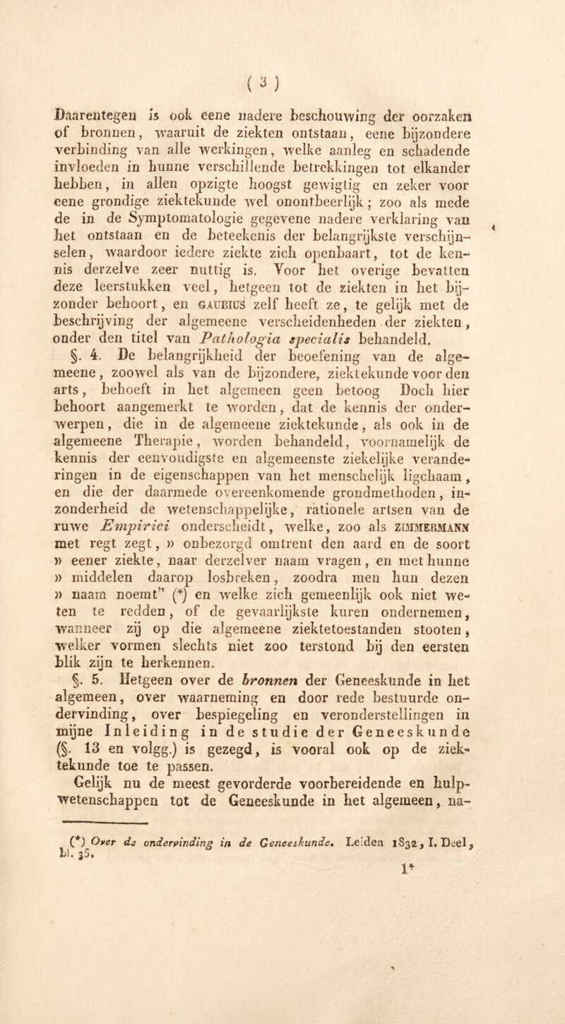 Daarentegen is ook eene nadere beschouwing der oorzaken of bronnen, waaruit de ziekten ontstaan, eene bijzondere verbinding van alle werkingen, welke aanleg en schadende invloeden in hunne verschillende betrekkingen tot elkander hebben, in allen opzigte hoogst gewigtig en zeker voor eene grondige ziektekunde wel onontbeerlijk; zoo als mede de in de Symptomatologie gegevene nadere verklaring van het ontstaan en de beteekenis der belangrijkste verschijn- selen , waardoor iedere ziekte zich openbaart, tot de ken- nis derzelve zeer nuttig is, Yoor het overige bevatten deze leerstukken veel, hetgeen tot de ziekten in het bij- zonder behoort, en gaübius zelf heeft ze, te gelijk met de beschrijving der algemeene verscheidenheden der ziekten, onder den titel van Pathologia specialis behandeld. §. 4. De belangrijkheid der beoefening van de alge- meene, zoowel als van de bijzondere, ziektekunde voor den arts, behoeft in het algemeen geen betoog Doch hier behoort aangemerkt te worden, dat de kennis der onder- werpen , die in de algemeene ziektekunde, als ook in de algemeene Therapie, worden behandeld, voornamelijk de kennis der eenvoudigste en algemeenste ziekelijke verande- ringen in de eigenschappen van het menschelijk ligchaam , en die der daarmede overeenkomende grondmethoden, in- zonderheid de wetenschappelijke, rationele artsen van de ruwe Empirici onderscheidt, welke, zoo als zimmermann met regt zegt, » onbezorgd omtrent den aard en de soort )) eener ziekte, naar derzelver naam vragen, en met hunne » middelen daarop losbreken, zoodra men hun dezen » naam noemt’ (*) en welke zich gemeenlijk ook niet we- ten te redden, of de gevaarlijkste kuren ondernemen, wanneer zij op die algemeene ziektetoestanden stooten $ welker vormen slechts niet zoo terstond bij den eersten blik zijn te herkennen. §. 5. Hetgeen over de bronnen der Geneeskunde in het algemeen, over waarneming en door rede bestuurde on- dervinding, over bespiegeling en veronderstellingen in mijne Inleiding in de studie der Geneeskunde (§. 13 en volgg.) is gezegd, is vooral ook op de ziek- tekunde toe te passen. Gelijk nu de meest gevorderde voorbereidende en hulp- wetenschappen tot de Geneeskunde in het algemeen, na- (*) Over de ondervinding in de Geneeskunde. Leiden 1832,1. Deel, bi.